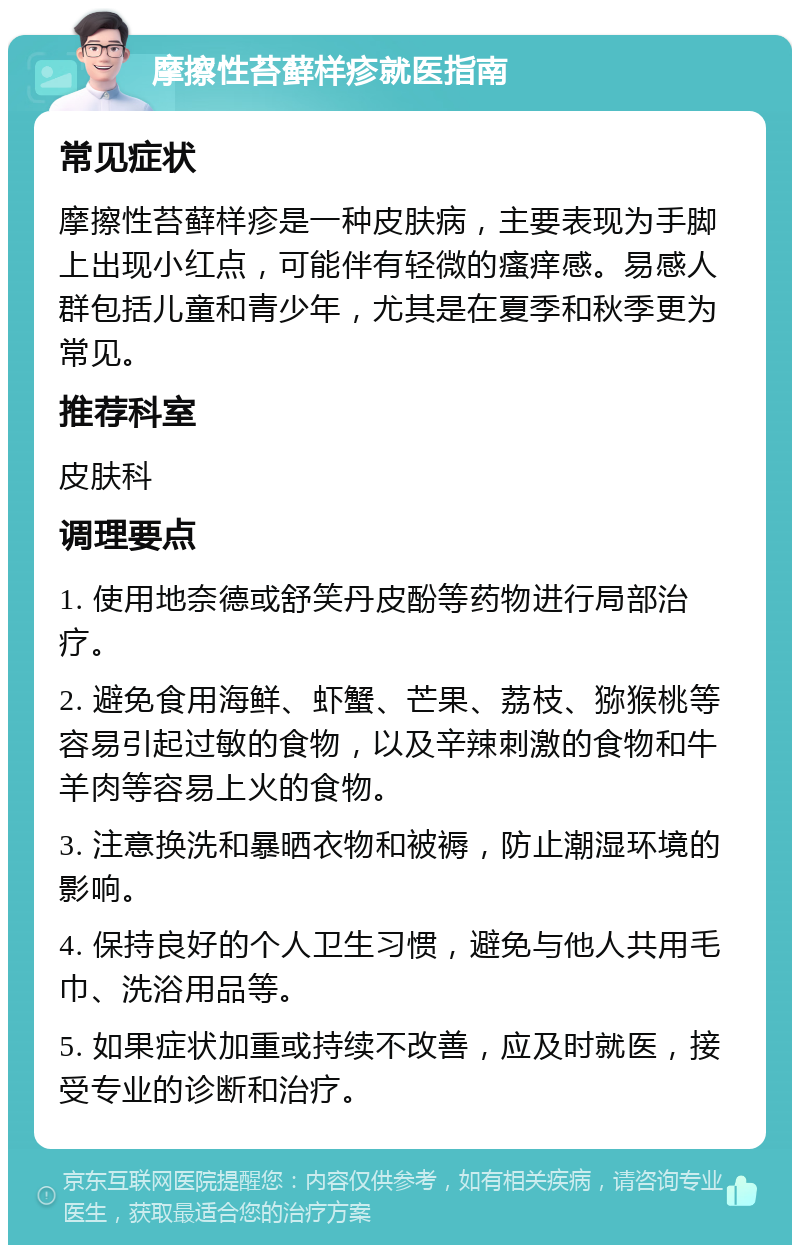 摩擦性苔藓样疹就医指南 常见症状 摩擦性苔藓样疹是一种皮肤病，主要表现为手脚上出现小红点，可能伴有轻微的瘙痒感。易感人群包括儿童和青少年，尤其是在夏季和秋季更为常见。 推荐科室 皮肤科 调理要点 1. 使用地奈德或舒笑丹皮酚等药物进行局部治疗。 2. 避免食用海鲜、虾蟹、芒果、荔枝、猕猴桃等容易引起过敏的食物，以及辛辣刺激的食物和牛羊肉等容易上火的食物。 3. 注意换洗和暴晒衣物和被褥，防止潮湿环境的影响。 4. 保持良好的个人卫生习惯，避免与他人共用毛巾、洗浴用品等。 5. 如果症状加重或持续不改善，应及时就医，接受专业的诊断和治疗。