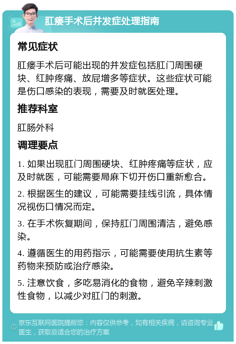 肛瘘手术后并发症处理指南 常见症状 肛瘘手术后可能出现的并发症包括肛门周围硬块、红肿疼痛、放屁增多等症状。这些症状可能是伤口感染的表现，需要及时就医处理。 推荐科室 肛肠外科 调理要点 1. 如果出现肛门周围硬块、红肿疼痛等症状，应及时就医，可能需要局麻下切开伤口重新愈合。 2. 根据医生的建议，可能需要挂线引流，具体情况视伤口情况而定。 3. 在手术恢复期间，保持肛门周围清洁，避免感染。 4. 遵循医生的用药指示，可能需要使用抗生素等药物来预防或治疗感染。 5. 注意饮食，多吃易消化的食物，避免辛辣刺激性食物，以减少对肛门的刺激。