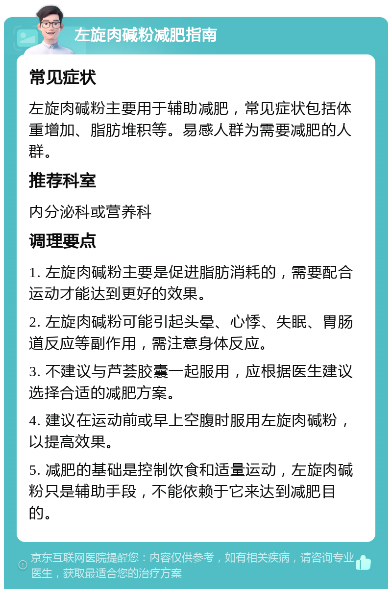 左旋肉碱粉减肥指南 常见症状 左旋肉碱粉主要用于辅助减肥，常见症状包括体重增加、脂肪堆积等。易感人群为需要减肥的人群。 推荐科室 内分泌科或营养科 调理要点 1. 左旋肉碱粉主要是促进脂肪消耗的，需要配合运动才能达到更好的效果。 2. 左旋肉碱粉可能引起头晕、心悸、失眠、胃肠道反应等副作用，需注意身体反应。 3. 不建议与芦荟胶囊一起服用，应根据医生建议选择合适的减肥方案。 4. 建议在运动前或早上空腹时服用左旋肉碱粉，以提高效果。 5. 减肥的基础是控制饮食和适量运动，左旋肉碱粉只是辅助手段，不能依赖于它来达到减肥目的。