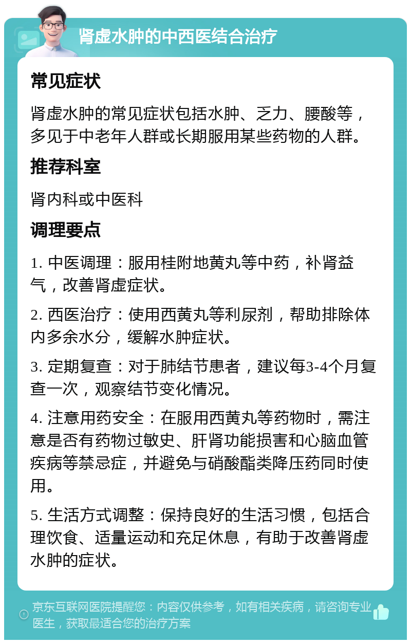 肾虚水肿的中西医结合治疗 常见症状 肾虚水肿的常见症状包括水肿、乏力、腰酸等，多见于中老年人群或长期服用某些药物的人群。 推荐科室 肾内科或中医科 调理要点 1. 中医调理：服用桂附地黄丸等中药，补肾益气，改善肾虚症状。 2. 西医治疗：使用西黄丸等利尿剂，帮助排除体内多余水分，缓解水肿症状。 3. 定期复查：对于肺结节患者，建议每3-4个月复查一次，观察结节变化情况。 4. 注意用药安全：在服用西黄丸等药物时，需注意是否有药物过敏史、肝肾功能损害和心脑血管疾病等禁忌症，并避免与硝酸酯类降压药同时使用。 5. 生活方式调整：保持良好的生活习惯，包括合理饮食、适量运动和充足休息，有助于改善肾虚水肿的症状。