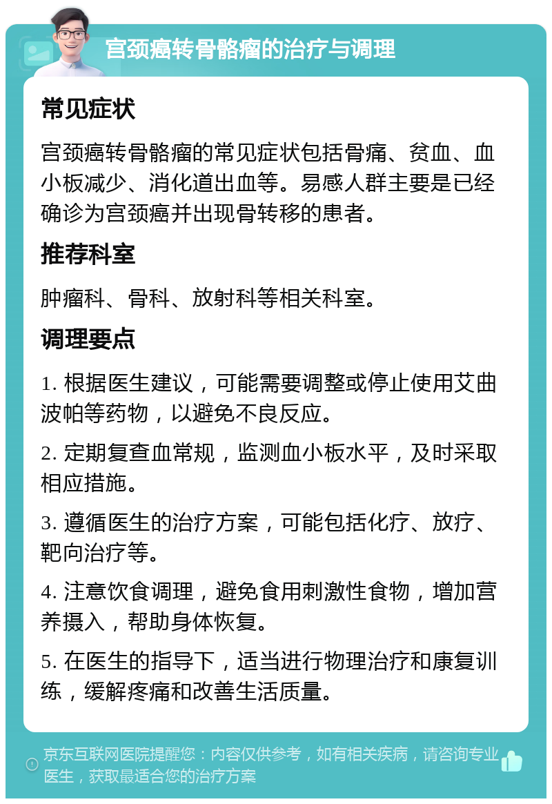 宫颈癌转骨骼瘤的治疗与调理 常见症状 宫颈癌转骨骼瘤的常见症状包括骨痛、贫血、血小板减少、消化道出血等。易感人群主要是已经确诊为宫颈癌并出现骨转移的患者。 推荐科室 肿瘤科、骨科、放射科等相关科室。 调理要点 1. 根据医生建议，可能需要调整或停止使用艾曲波帕等药物，以避免不良反应。 2. 定期复查血常规，监测血小板水平，及时采取相应措施。 3. 遵循医生的治疗方案，可能包括化疗、放疗、靶向治疗等。 4. 注意饮食调理，避免食用刺激性食物，增加营养摄入，帮助身体恢复。 5. 在医生的指导下，适当进行物理治疗和康复训练，缓解疼痛和改善生活质量。