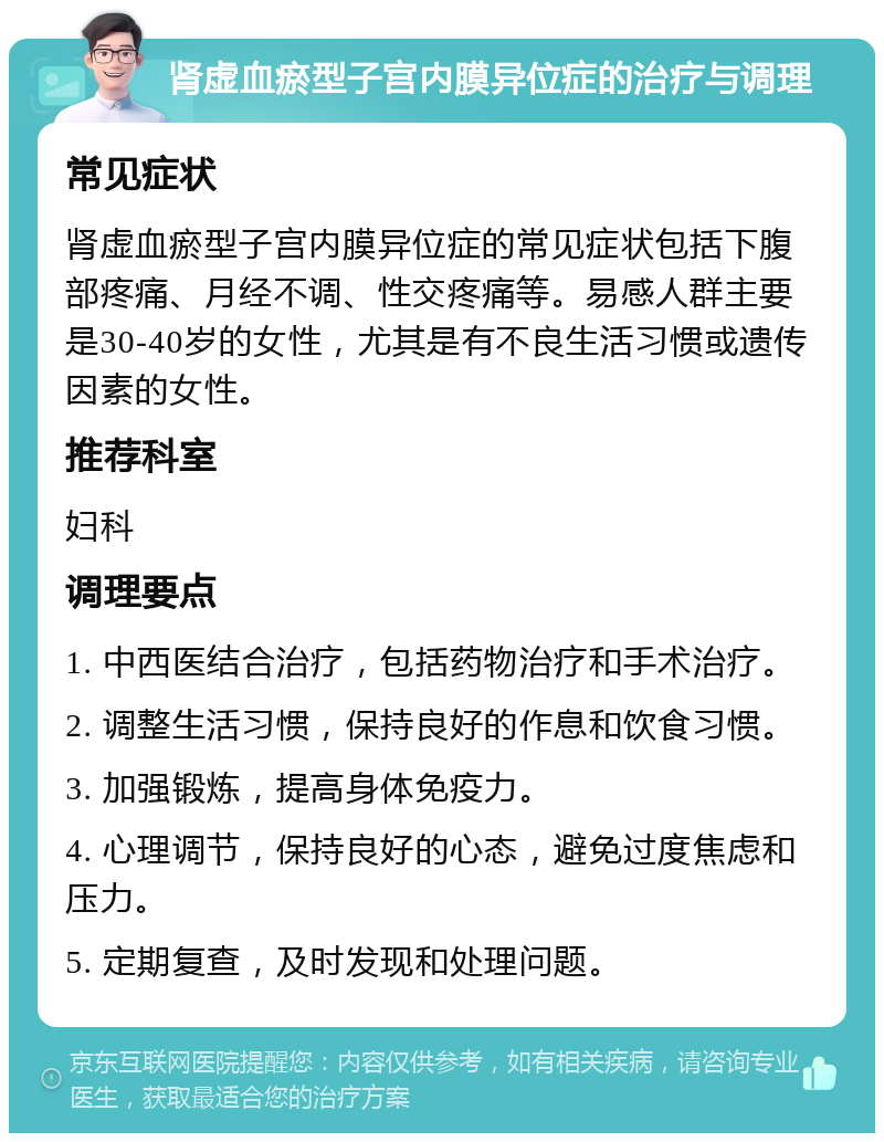 肾虚血瘀型子宫内膜异位症的治疗与调理 常见症状 肾虚血瘀型子宫内膜异位症的常见症状包括下腹部疼痛、月经不调、性交疼痛等。易感人群主要是30-40岁的女性，尤其是有不良生活习惯或遗传因素的女性。 推荐科室 妇科 调理要点 1. 中西医结合治疗，包括药物治疗和手术治疗。 2. 调整生活习惯，保持良好的作息和饮食习惯。 3. 加强锻炼，提高身体免疫力。 4. 心理调节，保持良好的心态，避免过度焦虑和压力。 5. 定期复查，及时发现和处理问题。