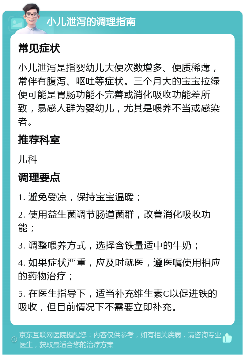 小儿泄泻的调理指南 常见症状 小儿泄泻是指婴幼儿大便次数增多、便质稀薄，常伴有腹泻、呕吐等症状。三个月大的宝宝拉绿便可能是胃肠功能不完善或消化吸收功能差所致，易感人群为婴幼儿，尤其是喂养不当或感染者。 推荐科室 儿科 调理要点 1. 避免受凉，保持宝宝温暖； 2. 使用益生菌调节肠道菌群，改善消化吸收功能； 3. 调整喂养方式，选择含铁量适中的牛奶； 4. 如果症状严重，应及时就医，遵医嘱使用相应的药物治疗； 5. 在医生指导下，适当补充维生素C以促进铁的吸收，但目前情况下不需要立即补充。