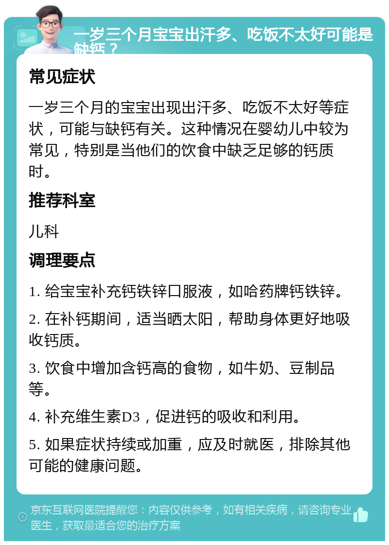 一岁三个月宝宝出汗多、吃饭不太好可能是缺钙？ 常见症状 一岁三个月的宝宝出现出汗多、吃饭不太好等症状，可能与缺钙有关。这种情况在婴幼儿中较为常见，特别是当他们的饮食中缺乏足够的钙质时。 推荐科室 儿科 调理要点 1. 给宝宝补充钙铁锌口服液，如哈药牌钙铁锌。 2. 在补钙期间，适当晒太阳，帮助身体更好地吸收钙质。 3. 饮食中增加含钙高的食物，如牛奶、豆制品等。 4. 补充维生素D3，促进钙的吸收和利用。 5. 如果症状持续或加重，应及时就医，排除其他可能的健康问题。