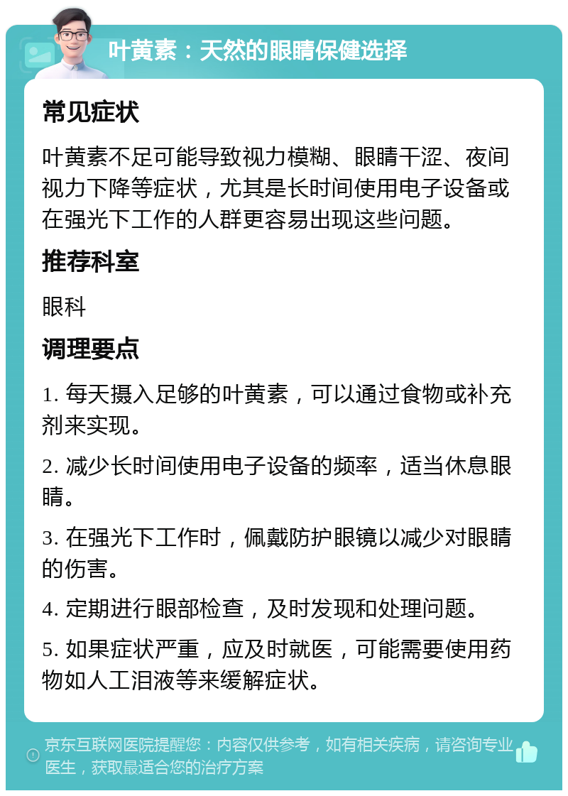 叶黄素：天然的眼睛保健选择 常见症状 叶黄素不足可能导致视力模糊、眼睛干涩、夜间视力下降等症状，尤其是长时间使用电子设备或在强光下工作的人群更容易出现这些问题。 推荐科室 眼科 调理要点 1. 每天摄入足够的叶黄素，可以通过食物或补充剂来实现。 2. 减少长时间使用电子设备的频率，适当休息眼睛。 3. 在强光下工作时，佩戴防护眼镜以减少对眼睛的伤害。 4. 定期进行眼部检查，及时发现和处理问题。 5. 如果症状严重，应及时就医，可能需要使用药物如人工泪液等来缓解症状。