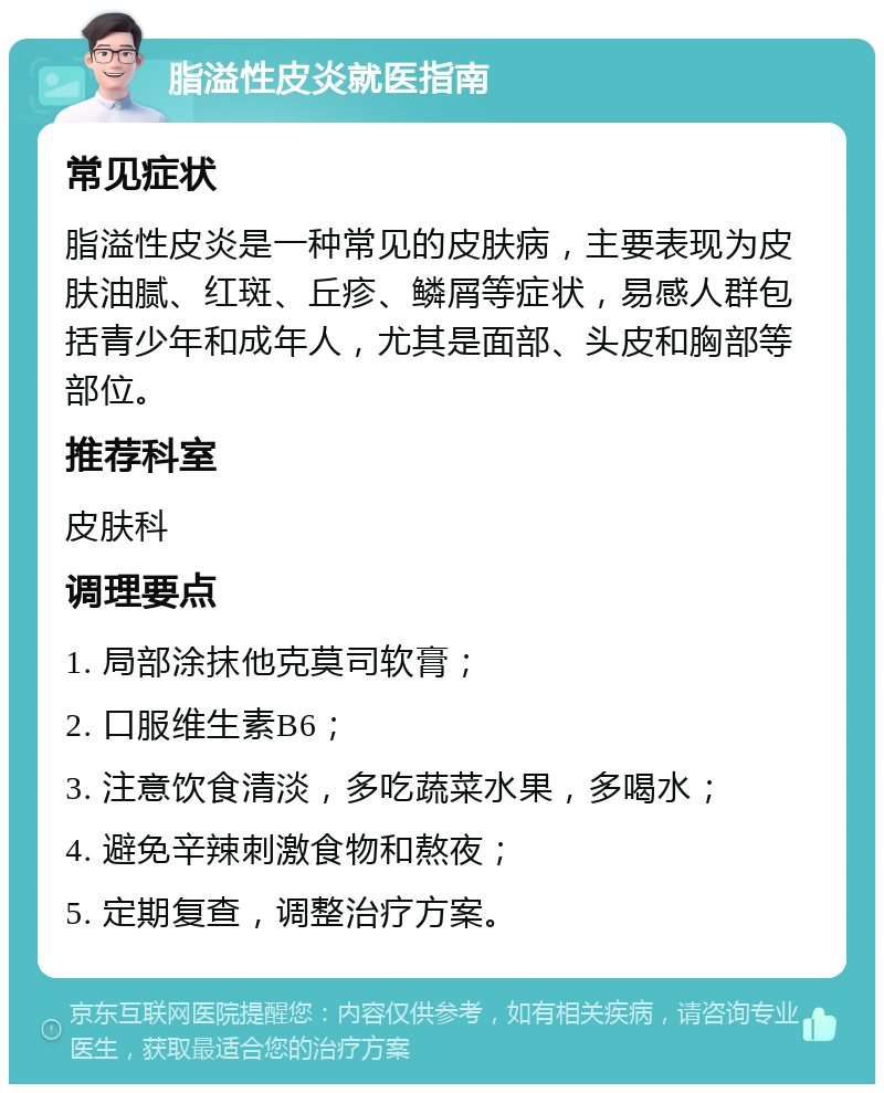 脂溢性皮炎就医指南 常见症状 脂溢性皮炎是一种常见的皮肤病，主要表现为皮肤油腻、红斑、丘疹、鳞屑等症状，易感人群包括青少年和成年人，尤其是面部、头皮和胸部等部位。 推荐科室 皮肤科 调理要点 1. 局部涂抹他克莫司软膏； 2. 口服维生素B6； 3. 注意饮食清淡，多吃蔬菜水果，多喝水； 4. 避免辛辣刺激食物和熬夜； 5. 定期复查，调整治疗方案。