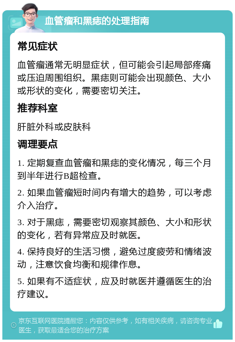 血管瘤和黑痣的处理指南 常见症状 血管瘤通常无明显症状，但可能会引起局部疼痛或压迫周围组织。黑痣则可能会出现颜色、大小或形状的变化，需要密切关注。 推荐科室 肝脏外科或皮肤科 调理要点 1. 定期复查血管瘤和黑痣的变化情况，每三个月到半年进行B超检查。 2. 如果血管瘤短时间内有增大的趋势，可以考虑介入治疗。 3. 对于黑痣，需要密切观察其颜色、大小和形状的变化，若有异常应及时就医。 4. 保持良好的生活习惯，避免过度疲劳和情绪波动，注意饮食均衡和规律作息。 5. 如果有不适症状，应及时就医并遵循医生的治疗建议。