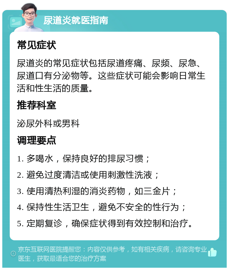 尿道炎就医指南 常见症状 尿道炎的常见症状包括尿道疼痛、尿频、尿急、尿道口有分泌物等。这些症状可能会影响日常生活和性生活的质量。 推荐科室 泌尿外科或男科 调理要点 1. 多喝水，保持良好的排尿习惯； 2. 避免过度清洁或使用刺激性洗液； 3. 使用清热利湿的消炎药物，如三金片； 4. 保持性生活卫生，避免不安全的性行为； 5. 定期复诊，确保症状得到有效控制和治疗。