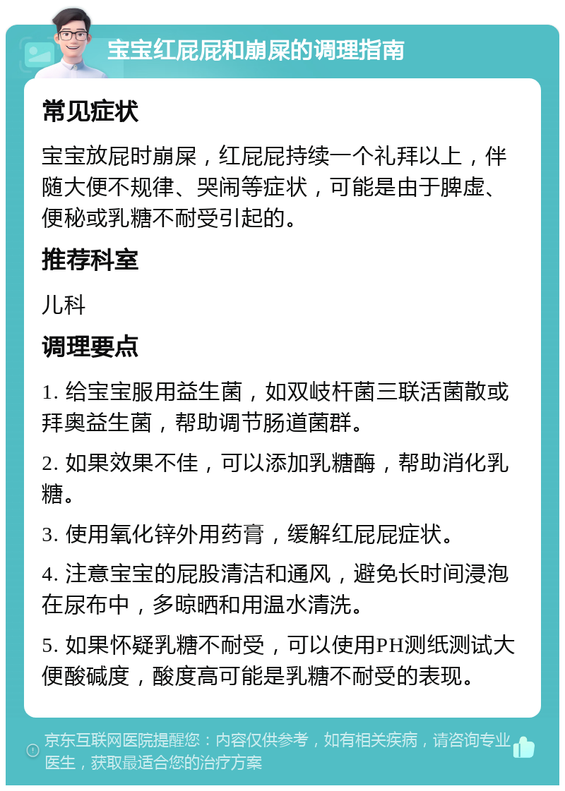 宝宝红屁屁和崩屎的调理指南 常见症状 宝宝放屁时崩屎，红屁屁持续一个礼拜以上，伴随大便不规律、哭闹等症状，可能是由于脾虚、便秘或乳糖不耐受引起的。 推荐科室 儿科 调理要点 1. 给宝宝服用益生菌，如双岐杆菌三联活菌散或拜奥益生菌，帮助调节肠道菌群。 2. 如果效果不佳，可以添加乳糖酶，帮助消化乳糖。 3. 使用氧化锌外用药膏，缓解红屁屁症状。 4. 注意宝宝的屁股清洁和通风，避免长时间浸泡在尿布中，多晾晒和用温水清洗。 5. 如果怀疑乳糖不耐受，可以使用PH测纸测试大便酸碱度，酸度高可能是乳糖不耐受的表现。