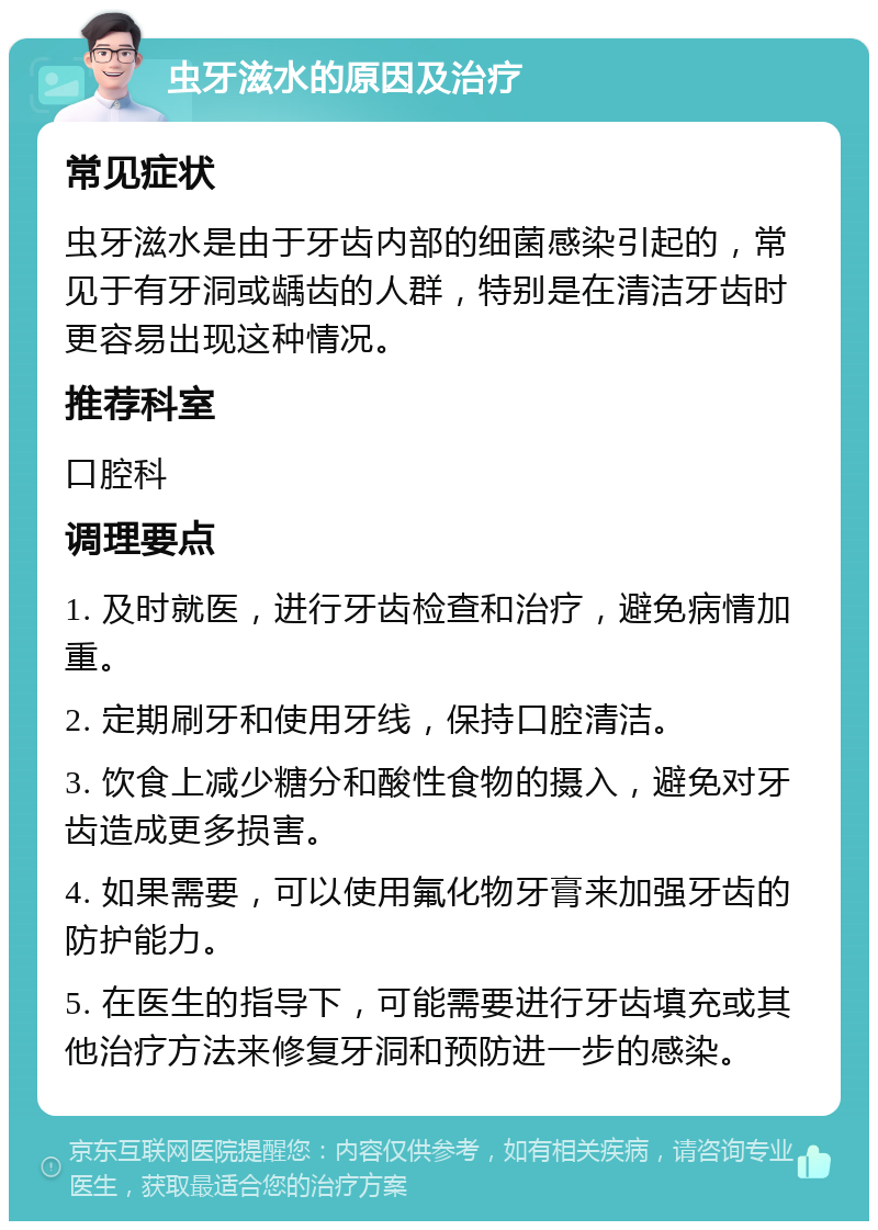 虫牙滋水的原因及治疗 常见症状 虫牙滋水是由于牙齿内部的细菌感染引起的，常见于有牙洞或龋齿的人群，特别是在清洁牙齿时更容易出现这种情况。 推荐科室 口腔科 调理要点 1. 及时就医，进行牙齿检查和治疗，避免病情加重。 2. 定期刷牙和使用牙线，保持口腔清洁。 3. 饮食上减少糖分和酸性食物的摄入，避免对牙齿造成更多损害。 4. 如果需要，可以使用氟化物牙膏来加强牙齿的防护能力。 5. 在医生的指导下，可能需要进行牙齿填充或其他治疗方法来修复牙洞和预防进一步的感染。