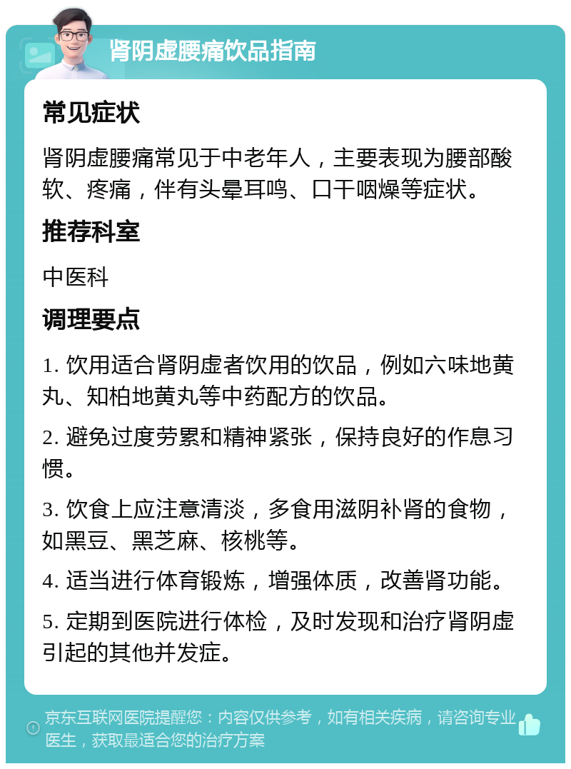 肾阴虚腰痛饮品指南 常见症状 肾阴虚腰痛常见于中老年人，主要表现为腰部酸软、疼痛，伴有头晕耳鸣、口干咽燥等症状。 推荐科室 中医科 调理要点 1. 饮用适合肾阴虚者饮用的饮品，例如六味地黄丸、知柏地黄丸等中药配方的饮品。 2. 避免过度劳累和精神紧张，保持良好的作息习惯。 3. 饮食上应注意清淡，多食用滋阴补肾的食物，如黑豆、黑芝麻、核桃等。 4. 适当进行体育锻炼，增强体质，改善肾功能。 5. 定期到医院进行体检，及时发现和治疗肾阴虚引起的其他并发症。