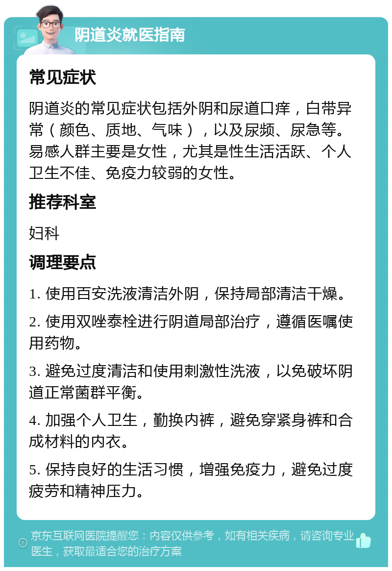 阴道炎就医指南 常见症状 阴道炎的常见症状包括外阴和尿道口痒，白带异常（颜色、质地、气味），以及尿频、尿急等。易感人群主要是女性，尤其是性生活活跃、个人卫生不佳、免疫力较弱的女性。 推荐科室 妇科 调理要点 1. 使用百安洗液清洁外阴，保持局部清洁干燥。 2. 使用双唑泰栓进行阴道局部治疗，遵循医嘱使用药物。 3. 避免过度清洁和使用刺激性洗液，以免破坏阴道正常菌群平衡。 4. 加强个人卫生，勤换内裤，避免穿紧身裤和合成材料的内衣。 5. 保持良好的生活习惯，增强免疫力，避免过度疲劳和精神压力。