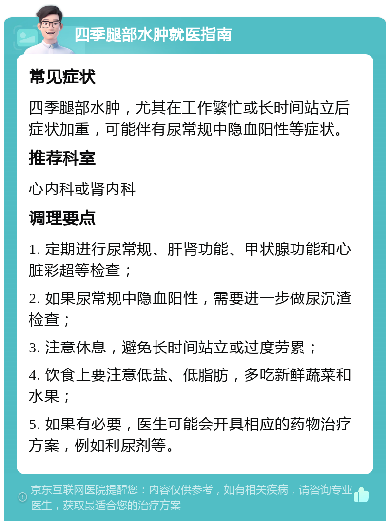 四季腿部水肿就医指南 常见症状 四季腿部水肿，尤其在工作繁忙或长时间站立后症状加重，可能伴有尿常规中隐血阳性等症状。 推荐科室 心内科或肾内科 调理要点 1. 定期进行尿常规、肝肾功能、甲状腺功能和心脏彩超等检查； 2. 如果尿常规中隐血阳性，需要进一步做尿沉渣检查； 3. 注意休息，避免长时间站立或过度劳累； 4. 饮食上要注意低盐、低脂肪，多吃新鲜蔬菜和水果； 5. 如果有必要，医生可能会开具相应的药物治疗方案，例如利尿剂等。