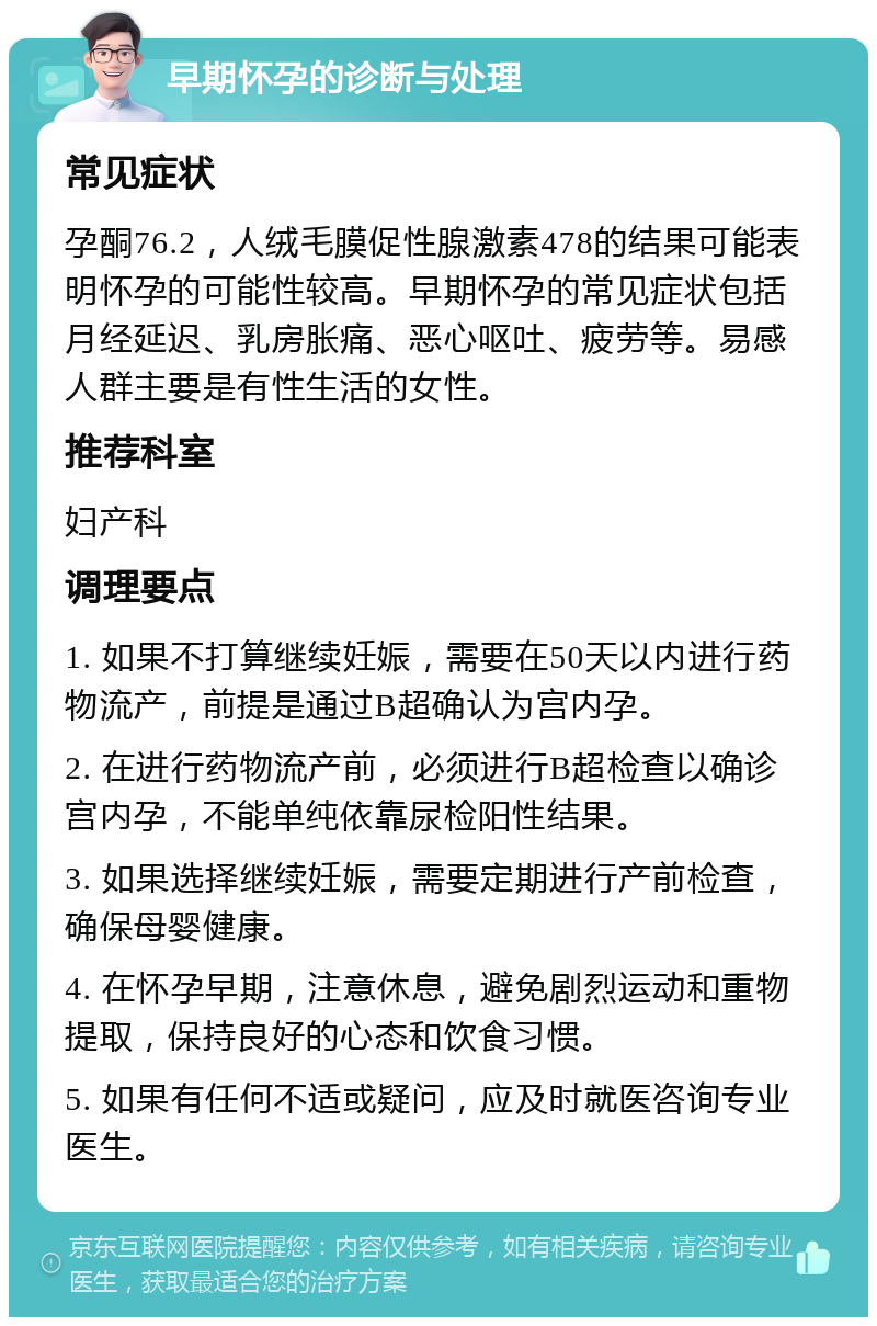 早期怀孕的诊断与处理 常见症状 孕酮76.2，人绒毛膜促性腺激素478的结果可能表明怀孕的可能性较高。早期怀孕的常见症状包括月经延迟、乳房胀痛、恶心呕吐、疲劳等。易感人群主要是有性生活的女性。 推荐科室 妇产科 调理要点 1. 如果不打算继续妊娠，需要在50天以内进行药物流产，前提是通过B超确认为宫内孕。 2. 在进行药物流产前，必须进行B超检查以确诊宫内孕，不能单纯依靠尿检阳性结果。 3. 如果选择继续妊娠，需要定期进行产前检查，确保母婴健康。 4. 在怀孕早期，注意休息，避免剧烈运动和重物提取，保持良好的心态和饮食习惯。 5. 如果有任何不适或疑问，应及时就医咨询专业医生。