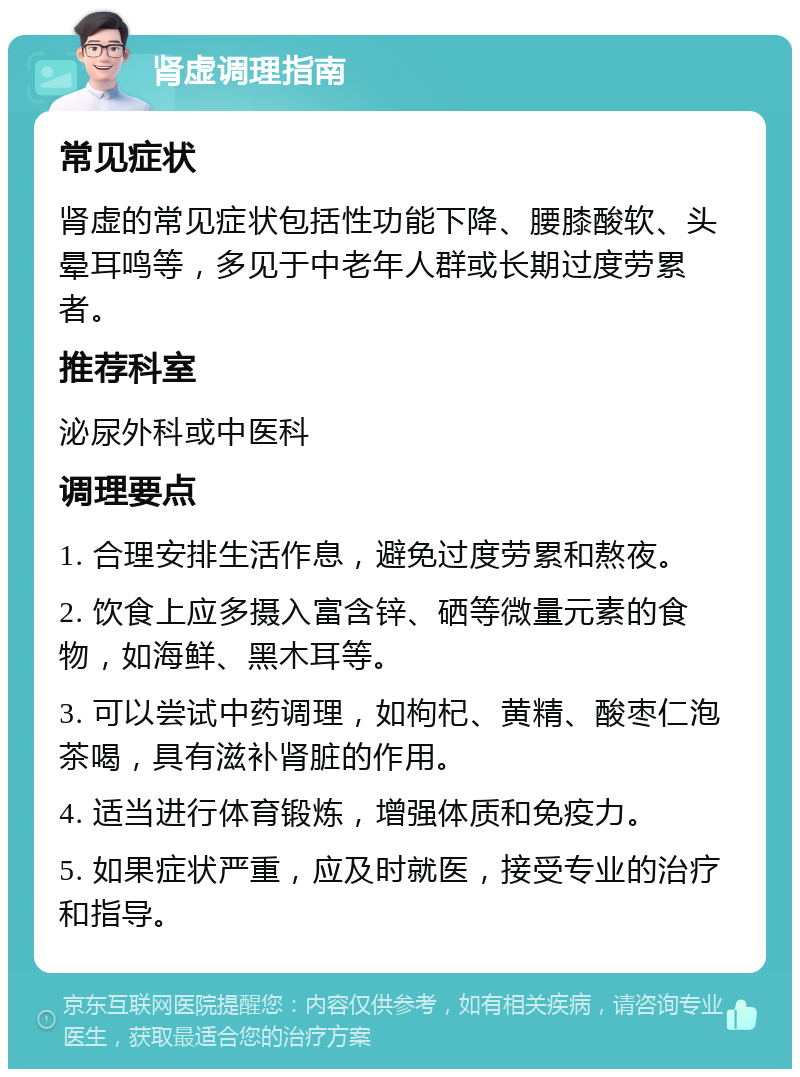 肾虚调理指南 常见症状 肾虚的常见症状包括性功能下降、腰膝酸软、头晕耳鸣等，多见于中老年人群或长期过度劳累者。 推荐科室 泌尿外科或中医科 调理要点 1. 合理安排生活作息，避免过度劳累和熬夜。 2. 饮食上应多摄入富含锌、硒等微量元素的食物，如海鲜、黑木耳等。 3. 可以尝试中药调理，如枸杞、黄精、酸枣仁泡茶喝，具有滋补肾脏的作用。 4. 适当进行体育锻炼，增强体质和免疫力。 5. 如果症状严重，应及时就医，接受专业的治疗和指导。