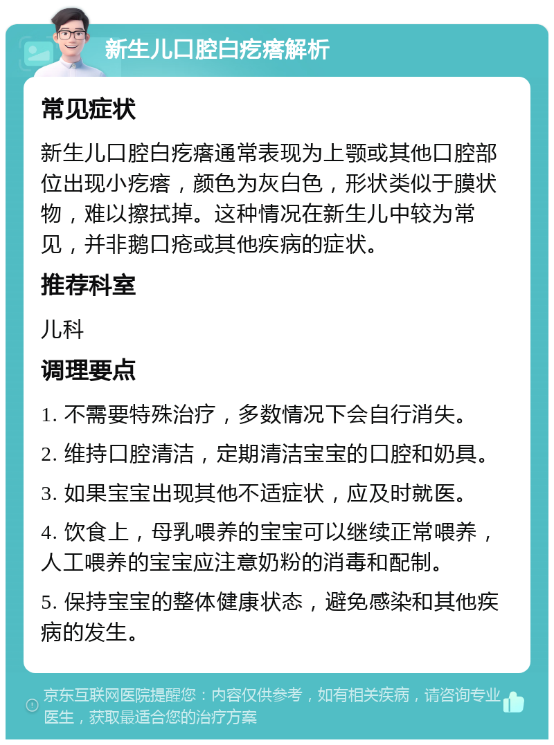 新生儿口腔白疙瘩解析 常见症状 新生儿口腔白疙瘩通常表现为上颚或其他口腔部位出现小疙瘩，颜色为灰白色，形状类似于膜状物，难以擦拭掉。这种情况在新生儿中较为常见，并非鹅口疮或其他疾病的症状。 推荐科室 儿科 调理要点 1. 不需要特殊治疗，多数情况下会自行消失。 2. 维持口腔清洁，定期清洁宝宝的口腔和奶具。 3. 如果宝宝出现其他不适症状，应及时就医。 4. 饮食上，母乳喂养的宝宝可以继续正常喂养，人工喂养的宝宝应注意奶粉的消毒和配制。 5. 保持宝宝的整体健康状态，避免感染和其他疾病的发生。