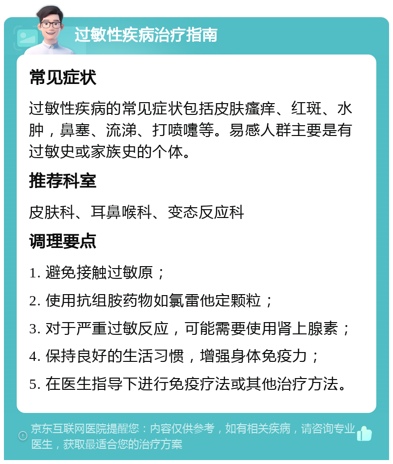 过敏性疾病治疗指南 常见症状 过敏性疾病的常见症状包括皮肤瘙痒、红斑、水肿，鼻塞、流涕、打喷嚏等。易感人群主要是有过敏史或家族史的个体。 推荐科室 皮肤科、耳鼻喉科、变态反应科 调理要点 1. 避免接触过敏原； 2. 使用抗组胺药物如氯雷他定颗粒； 3. 对于严重过敏反应，可能需要使用肾上腺素； 4. 保持良好的生活习惯，增强身体免疫力； 5. 在医生指导下进行免疫疗法或其他治疗方法。