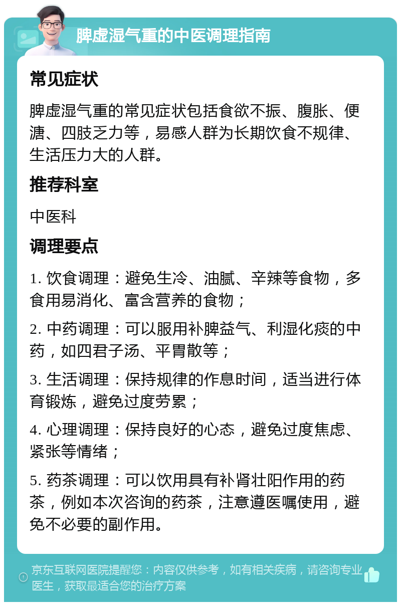 脾虚湿气重的中医调理指南 常见症状 脾虚湿气重的常见症状包括食欲不振、腹胀、便溏、四肢乏力等，易感人群为长期饮食不规律、生活压力大的人群。 推荐科室 中医科 调理要点 1. 饮食调理：避免生冷、油腻、辛辣等食物，多食用易消化、富含营养的食物； 2. 中药调理：可以服用补脾益气、利湿化痰的中药，如四君子汤、平胃散等； 3. 生活调理：保持规律的作息时间，适当进行体育锻炼，避免过度劳累； 4. 心理调理：保持良好的心态，避免过度焦虑、紧张等情绪； 5. 药茶调理：可以饮用具有补肾壮阳作用的药茶，例如本次咨询的药茶，注意遵医嘱使用，避免不必要的副作用。