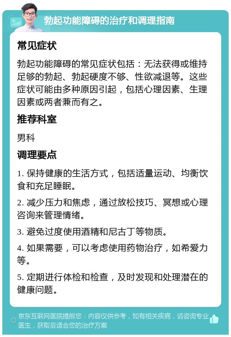 勃起功能障碍的治疗和调理指南 常见症状 勃起功能障碍的常见症状包括：无法获得或维持足够的勃起、勃起硬度不够、性欲减退等。这些症状可能由多种原因引起，包括心理因素、生理因素或两者兼而有之。 推荐科室 男科 调理要点 1. 保持健康的生活方式，包括适量运动、均衡饮食和充足睡眠。 2. 减少压力和焦虑，通过放松技巧、冥想或心理咨询来管理情绪。 3. 避免过度使用酒精和尼古丁等物质。 4. 如果需要，可以考虑使用药物治疗，如希爱力等。 5. 定期进行体检和检查，及时发现和处理潜在的健康问题。