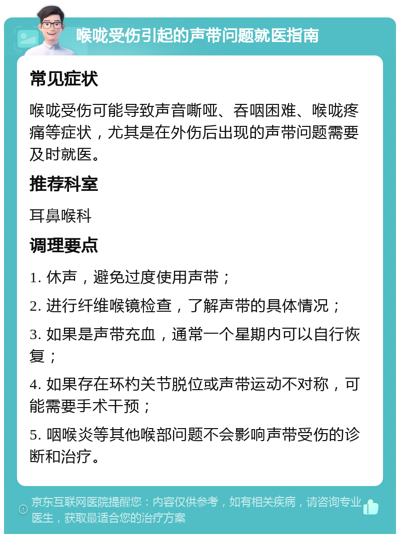 喉咙受伤引起的声带问题就医指南 常见症状 喉咙受伤可能导致声音嘶哑、吞咽困难、喉咙疼痛等症状，尤其是在外伤后出现的声带问题需要及时就医。 推荐科室 耳鼻喉科 调理要点 1. 休声，避免过度使用声带； 2. 进行纤维喉镜检查，了解声带的具体情况； 3. 如果是声带充血，通常一个星期内可以自行恢复； 4. 如果存在环杓关节脱位或声带运动不对称，可能需要手术干预； 5. 咽喉炎等其他喉部问题不会影响声带受伤的诊断和治疗。