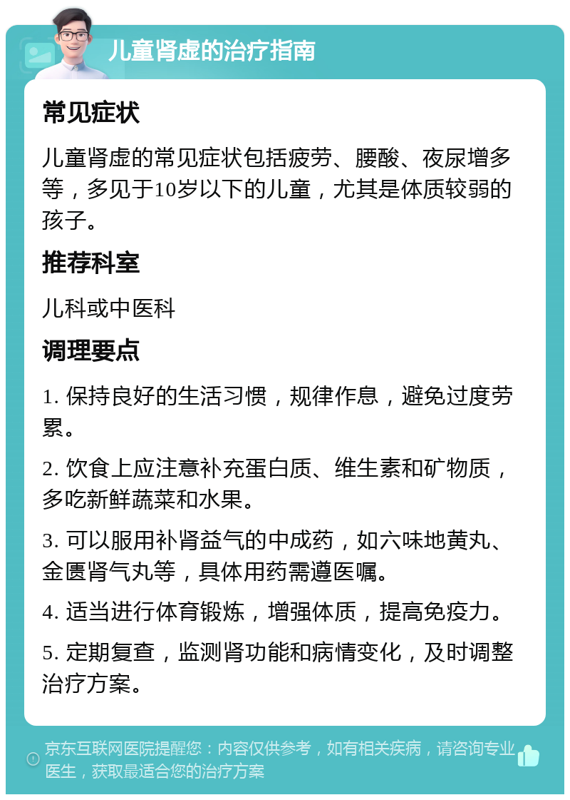 儿童肾虚的治疗指南 常见症状 儿童肾虚的常见症状包括疲劳、腰酸、夜尿增多等，多见于10岁以下的儿童，尤其是体质较弱的孩子。 推荐科室 儿科或中医科 调理要点 1. 保持良好的生活习惯，规律作息，避免过度劳累。 2. 饮食上应注意补充蛋白质、维生素和矿物质，多吃新鲜蔬菜和水果。 3. 可以服用补肾益气的中成药，如六味地黄丸、金匮肾气丸等，具体用药需遵医嘱。 4. 适当进行体育锻炼，增强体质，提高免疫力。 5. 定期复查，监测肾功能和病情变化，及时调整治疗方案。