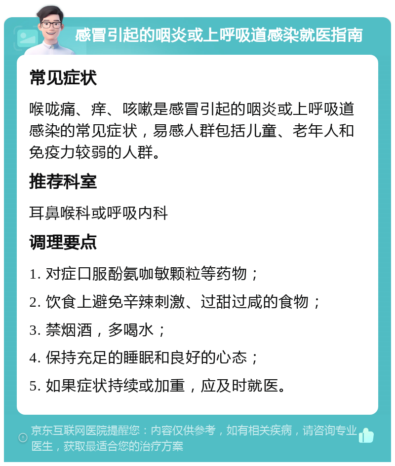 感冒引起的咽炎或上呼吸道感染就医指南 常见症状 喉咙痛、痒、咳嗽是感冒引起的咽炎或上呼吸道感染的常见症状，易感人群包括儿童、老年人和免疫力较弱的人群。 推荐科室 耳鼻喉科或呼吸内科 调理要点 1. 对症口服酚氨咖敏颗粒等药物； 2. 饮食上避免辛辣刺激、过甜过咸的食物； 3. 禁烟酒，多喝水； 4. 保持充足的睡眠和良好的心态； 5. 如果症状持续或加重，应及时就医。