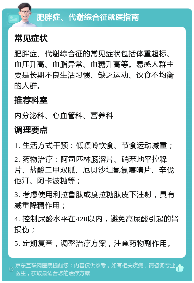 肥胖症、代谢综合征就医指南 常见症状 肥胖症、代谢综合征的常见症状包括体重超标、血压升高、血脂异常、血糖升高等。易感人群主要是长期不良生活习惯、缺乏运动、饮食不均衡的人群。 推荐科室 内分泌科、心血管科、营养科 调理要点 1. 生活方式干预：低嘌呤饮食、节食运动减重； 2. 药物治疗：阿司匹林肠溶片、硝苯地平控释片、盐酸二甲双胍、厄贝沙坦氢氯噻嗪片、辛伐他汀、阿卡波糖等； 3. 考虑使用利拉鲁肽或度拉糖肽皮下注射，具有减重降糖作用； 4. 控制尿酸水平在420以内，避免高尿酸引起的肾损伤； 5. 定期复查，调整治疗方案，注意药物副作用。