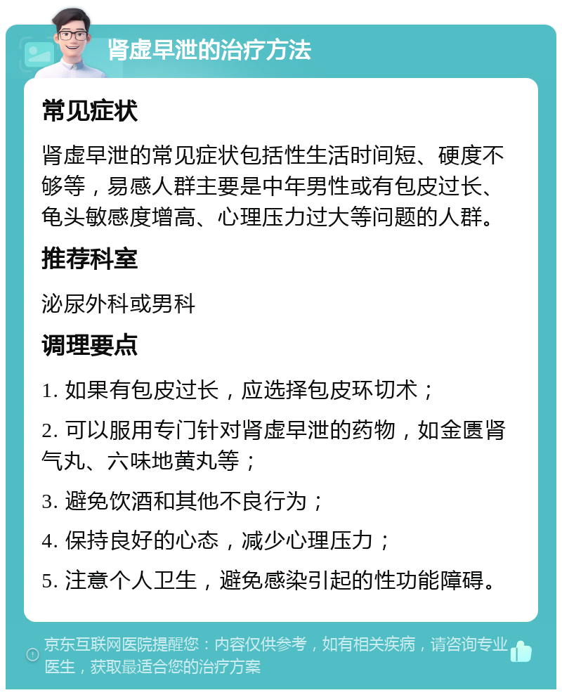 肾虚早泄的治疗方法 常见症状 肾虚早泄的常见症状包括性生活时间短、硬度不够等，易感人群主要是中年男性或有包皮过长、龟头敏感度增高、心理压力过大等问题的人群。 推荐科室 泌尿外科或男科 调理要点 1. 如果有包皮过长，应选择包皮环切术； 2. 可以服用专门针对肾虚早泄的药物，如金匮肾气丸、六味地黄丸等； 3. 避免饮酒和其他不良行为； 4. 保持良好的心态，减少心理压力； 5. 注意个人卫生，避免感染引起的性功能障碍。