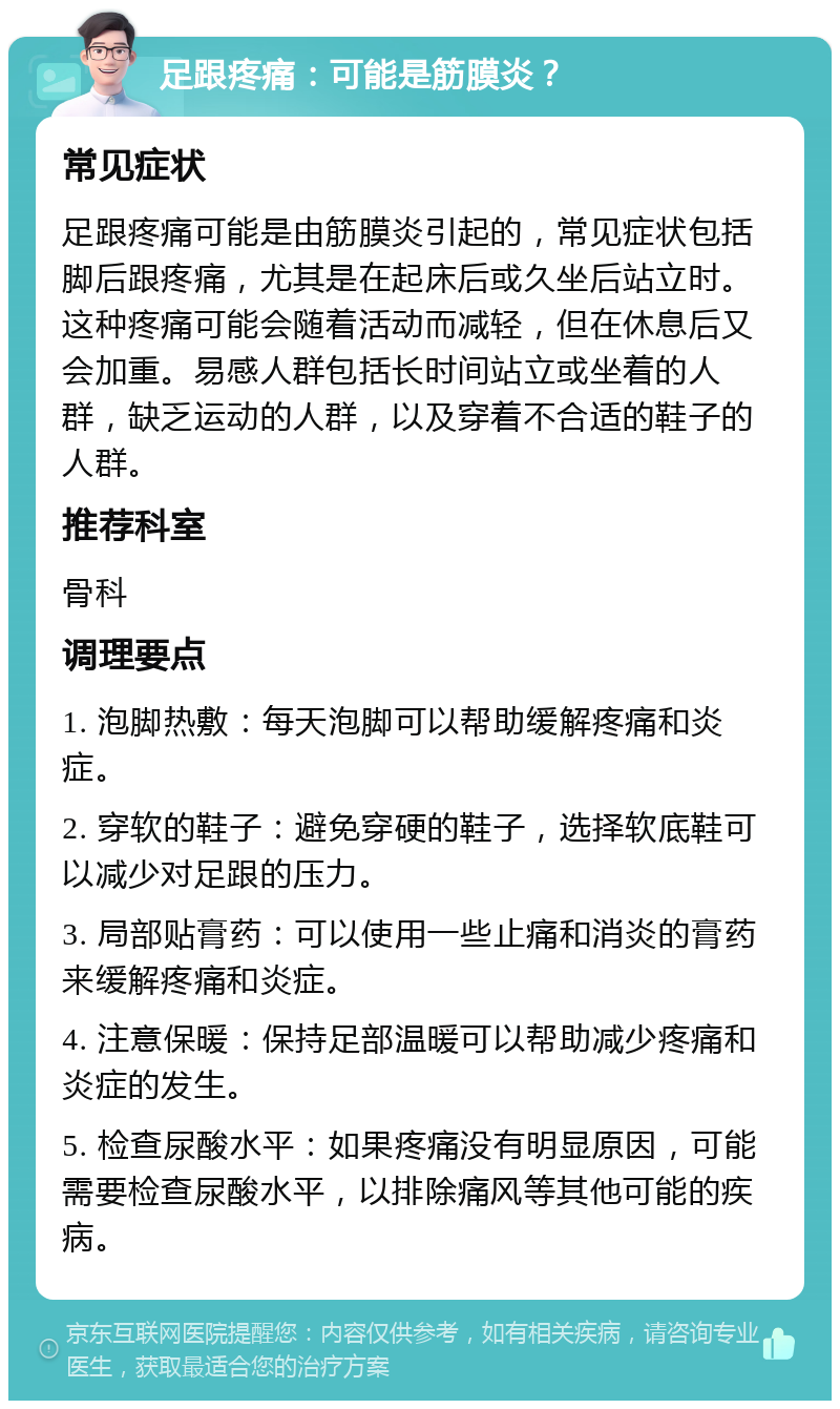 足跟疼痛：可能是筋膜炎？ 常见症状 足跟疼痛可能是由筋膜炎引起的，常见症状包括脚后跟疼痛，尤其是在起床后或久坐后站立时。这种疼痛可能会随着活动而减轻，但在休息后又会加重。易感人群包括长时间站立或坐着的人群，缺乏运动的人群，以及穿着不合适的鞋子的人群。 推荐科室 骨科 调理要点 1. 泡脚热敷：每天泡脚可以帮助缓解疼痛和炎症。 2. 穿软的鞋子：避免穿硬的鞋子，选择软底鞋可以减少对足跟的压力。 3. 局部贴膏药：可以使用一些止痛和消炎的膏药来缓解疼痛和炎症。 4. 注意保暖：保持足部温暖可以帮助减少疼痛和炎症的发生。 5. 检查尿酸水平：如果疼痛没有明显原因，可能需要检查尿酸水平，以排除痛风等其他可能的疾病。