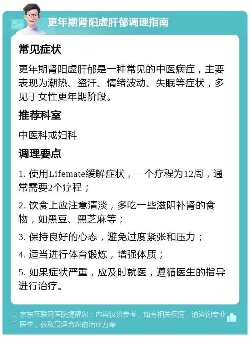 更年期肾阳虚肝郁调理指南 常见症状 更年期肾阳虚肝郁是一种常见的中医病症，主要表现为潮热、盗汗、情绪波动、失眠等症状，多见于女性更年期阶段。 推荐科室 中医科或妇科 调理要点 1. 使用Lifemate缓解症状，一个疗程为12周，通常需要2个疗程； 2. 饮食上应注意清淡，多吃一些滋阴补肾的食物，如黑豆、黑芝麻等； 3. 保持良好的心态，避免过度紧张和压力； 4. 适当进行体育锻炼，增强体质； 5. 如果症状严重，应及时就医，遵循医生的指导进行治疗。