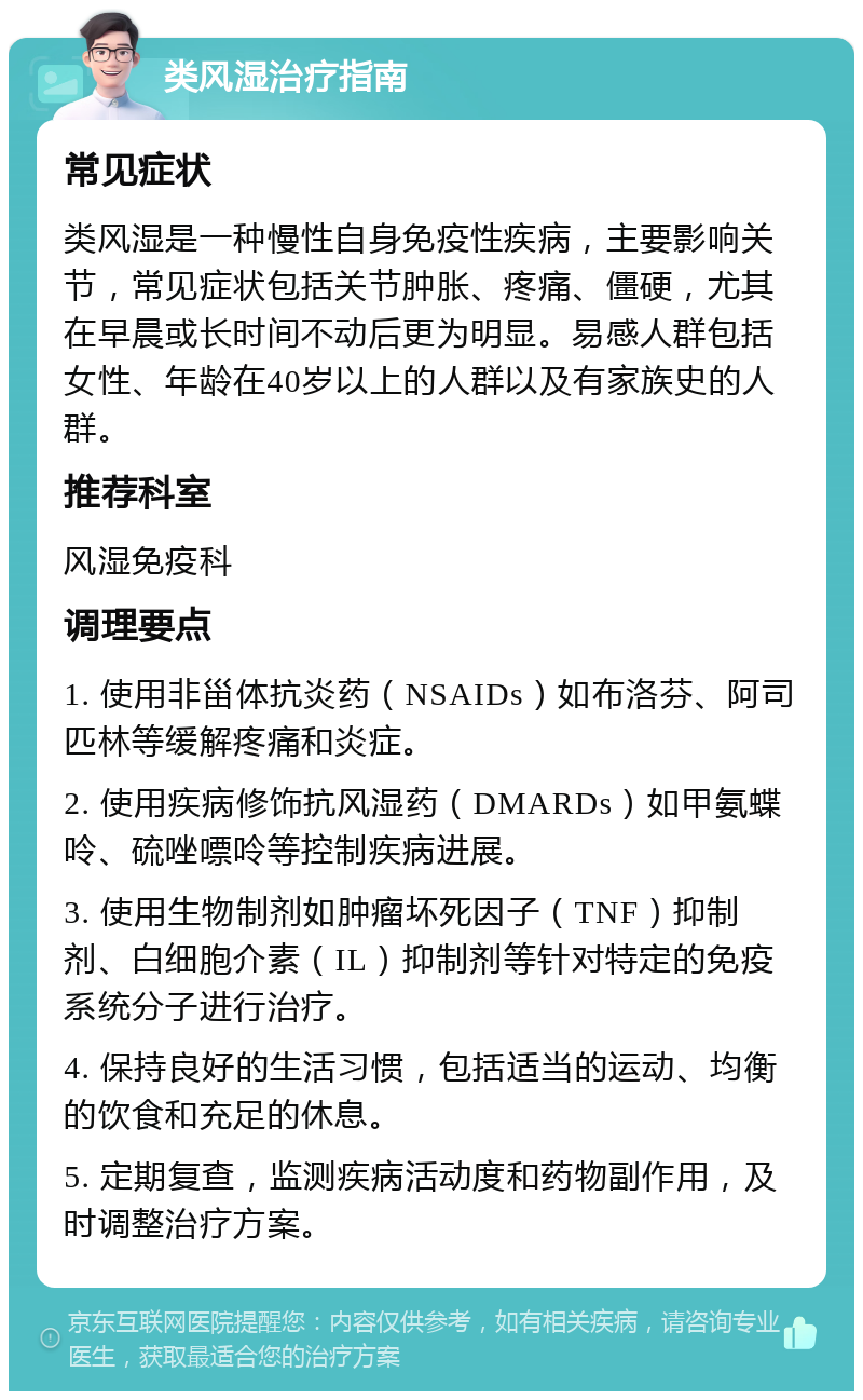 类风湿治疗指南 常见症状 类风湿是一种慢性自身免疫性疾病，主要影响关节，常见症状包括关节肿胀、疼痛、僵硬，尤其在早晨或长时间不动后更为明显。易感人群包括女性、年龄在40岁以上的人群以及有家族史的人群。 推荐科室 风湿免疫科 调理要点 1. 使用非甾体抗炎药（NSAIDs）如布洛芬、阿司匹林等缓解疼痛和炎症。 2. 使用疾病修饰抗风湿药（DMARDs）如甲氨蝶呤、硫唑嘌呤等控制疾病进展。 3. 使用生物制剂如肿瘤坏死因子（TNF）抑制剂、白细胞介素（IL）抑制剂等针对特定的免疫系统分子进行治疗。 4. 保持良好的生活习惯，包括适当的运动、均衡的饮食和充足的休息。 5. 定期复查，监测疾病活动度和药物副作用，及时调整治疗方案。