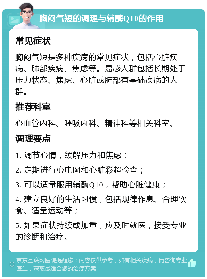 胸闷气短的调理与辅酶Q10的作用 常见症状 胸闷气短是多种疾病的常见症状，包括心脏疾病、肺部疾病、焦虑等。易感人群包括长期处于压力状态、焦虑、心脏或肺部有基础疾病的人群。 推荐科室 心血管内科、呼吸内科、精神科等相关科室。 调理要点 1. 调节心情，缓解压力和焦虑； 2. 定期进行心电图和心脏彩超检查； 3. 可以适量服用辅酶Q10，帮助心脏健康； 4. 建立良好的生活习惯，包括规律作息、合理饮食、适量运动等； 5. 如果症状持续或加重，应及时就医，接受专业的诊断和治疗。