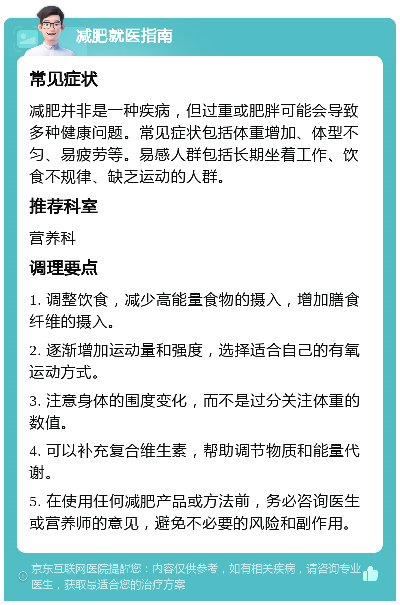 减肥就医指南 常见症状 减肥并非是一种疾病，但过重或肥胖可能会导致多种健康问题。常见症状包括体重增加、体型不匀、易疲劳等。易感人群包括长期坐着工作、饮食不规律、缺乏运动的人群。 推荐科室 营养科 调理要点 1. 调整饮食，减少高能量食物的摄入，增加膳食纤维的摄入。 2. 逐渐增加运动量和强度，选择适合自己的有氧运动方式。 3. 注意身体的围度变化，而不是过分关注体重的数值。 4. 可以补充复合维生素，帮助调节物质和能量代谢。 5. 在使用任何减肥产品或方法前，务必咨询医生或营养师的意见，避免不必要的风险和副作用。