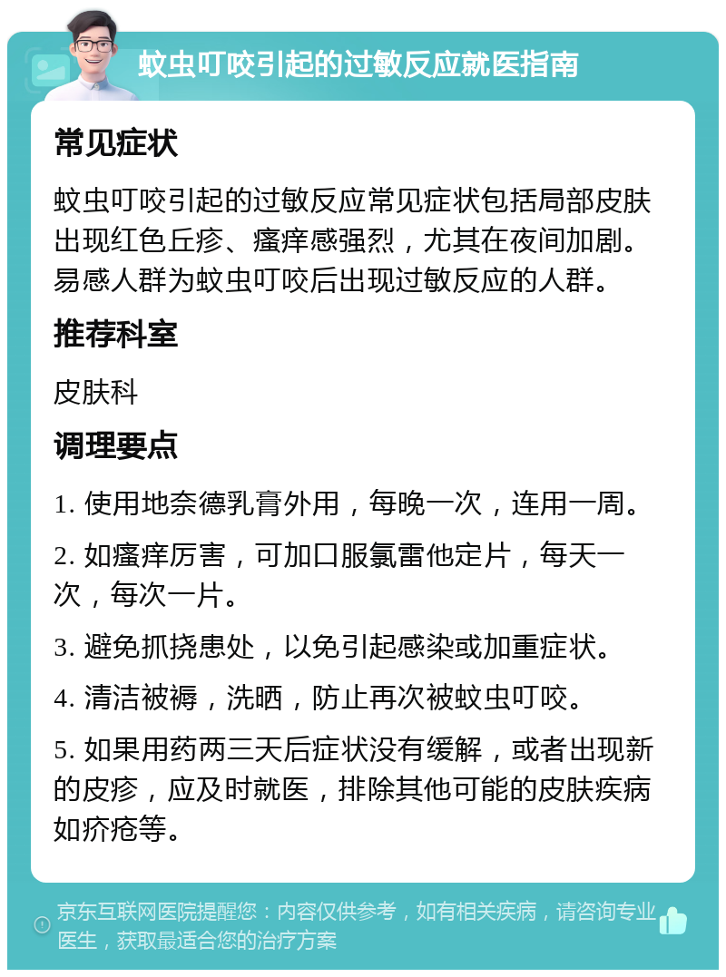 蚊虫叮咬引起的过敏反应就医指南 常见症状 蚊虫叮咬引起的过敏反应常见症状包括局部皮肤出现红色丘疹、瘙痒感强烈，尤其在夜间加剧。易感人群为蚊虫叮咬后出现过敏反应的人群。 推荐科室 皮肤科 调理要点 1. 使用地奈德乳膏外用，每晚一次，连用一周。 2. 如瘙痒厉害，可加口服氯雷他定片，每天一次，每次一片。 3. 避免抓挠患处，以免引起感染或加重症状。 4. 清洁被褥，洗晒，防止再次被蚊虫叮咬。 5. 如果用药两三天后症状没有缓解，或者出现新的皮疹，应及时就医，排除其他可能的皮肤疾病如疥疮等。