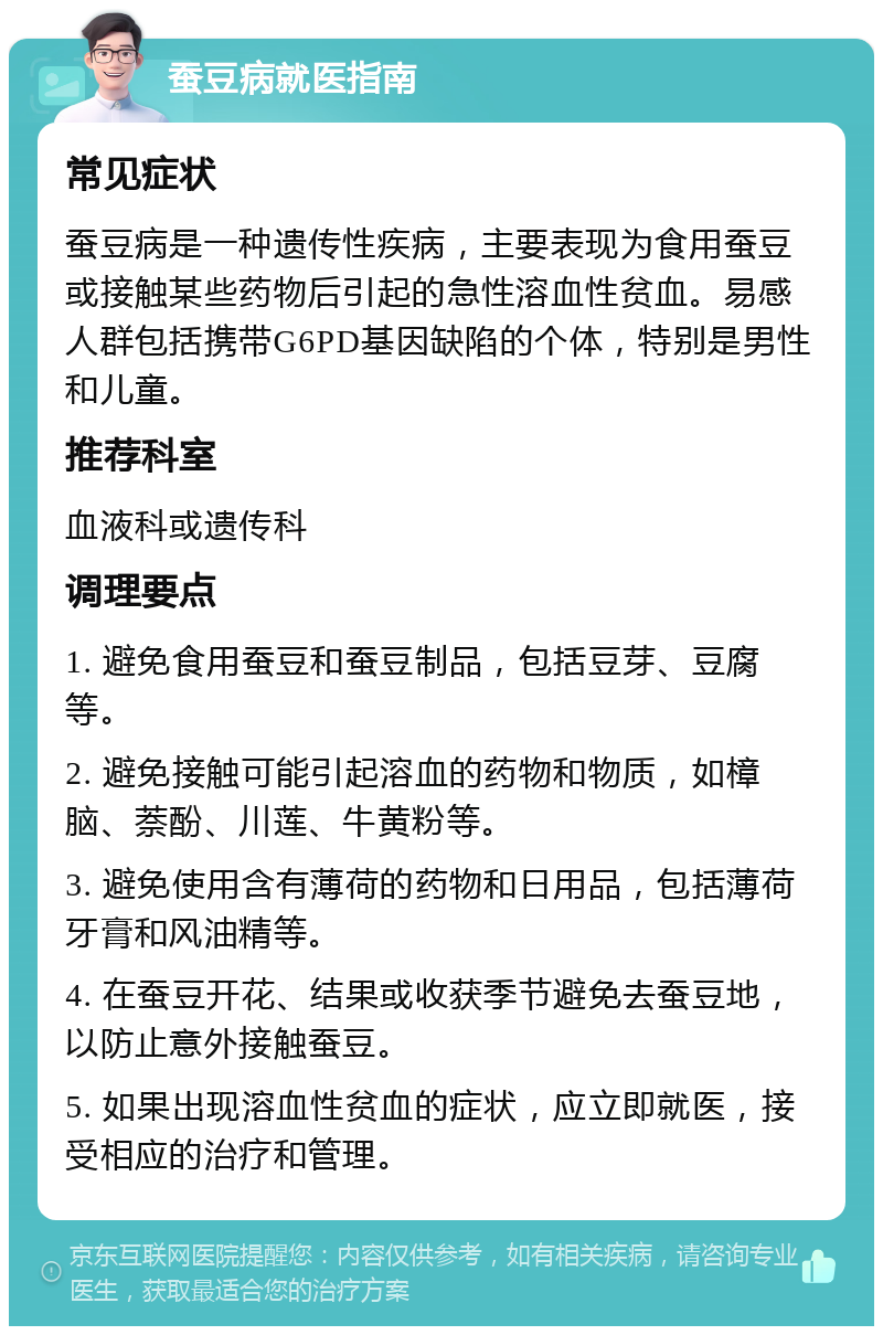 蚕豆病就医指南 常见症状 蚕豆病是一种遗传性疾病，主要表现为食用蚕豆或接触某些药物后引起的急性溶血性贫血。易感人群包括携带G6PD基因缺陷的个体，特别是男性和儿童。 推荐科室 血液科或遗传科 调理要点 1. 避免食用蚕豆和蚕豆制品，包括豆芽、豆腐等。 2. 避免接触可能引起溶血的药物和物质，如樟脑、萘酚、川莲、牛黄粉等。 3. 避免使用含有薄荷的药物和日用品，包括薄荷牙膏和风油精等。 4. 在蚕豆开花、结果或收获季节避免去蚕豆地，以防止意外接触蚕豆。 5. 如果出现溶血性贫血的症状，应立即就医，接受相应的治疗和管理。