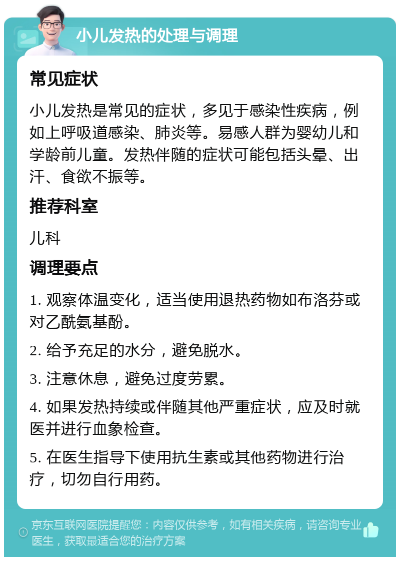 小儿发热的处理与调理 常见症状 小儿发热是常见的症状，多见于感染性疾病，例如上呼吸道感染、肺炎等。易感人群为婴幼儿和学龄前儿童。发热伴随的症状可能包括头晕、出汗、食欲不振等。 推荐科室 儿科 调理要点 1. 观察体温变化，适当使用退热药物如布洛芬或对乙酰氨基酚。 2. 给予充足的水分，避免脱水。 3. 注意休息，避免过度劳累。 4. 如果发热持续或伴随其他严重症状，应及时就医并进行血象检查。 5. 在医生指导下使用抗生素或其他药物进行治疗，切勿自行用药。