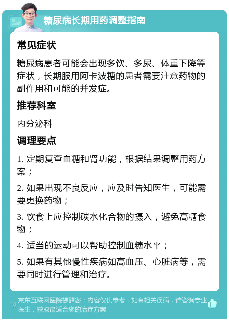 糖尿病长期用药调整指南 常见症状 糖尿病患者可能会出现多饮、多尿、体重下降等症状，长期服用阿卡波糖的患者需要注意药物的副作用和可能的并发症。 推荐科室 内分泌科 调理要点 1. 定期复查血糖和肾功能，根据结果调整用药方案； 2. 如果出现不良反应，应及时告知医生，可能需要更换药物； 3. 饮食上应控制碳水化合物的摄入，避免高糖食物； 4. 适当的运动可以帮助控制血糖水平； 5. 如果有其他慢性疾病如高血压、心脏病等，需要同时进行管理和治疗。