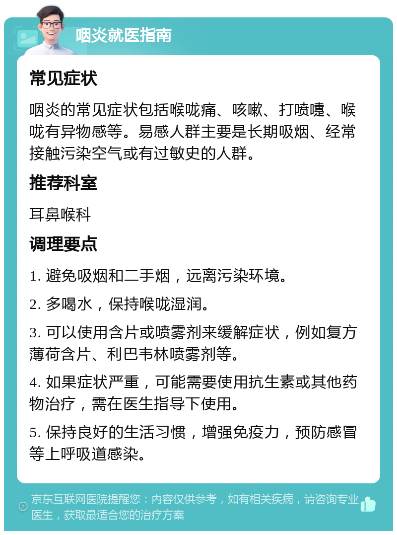 咽炎就医指南 常见症状 咽炎的常见症状包括喉咙痛、咳嗽、打喷嚏、喉咙有异物感等。易感人群主要是长期吸烟、经常接触污染空气或有过敏史的人群。 推荐科室 耳鼻喉科 调理要点 1. 避免吸烟和二手烟，远离污染环境。 2. 多喝水，保持喉咙湿润。 3. 可以使用含片或喷雾剂来缓解症状，例如复方薄荷含片、利巴韦林喷雾剂等。 4. 如果症状严重，可能需要使用抗生素或其他药物治疗，需在医生指导下使用。 5. 保持良好的生活习惯，增强免疫力，预防感冒等上呼吸道感染。