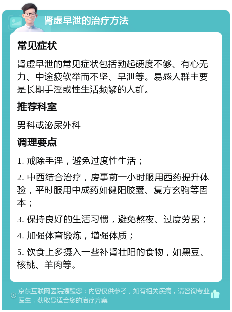 肾虚早泄的治疗方法 常见症状 肾虚早泄的常见症状包括勃起硬度不够、有心无力、中途疲软举而不坚、早泄等。易感人群主要是长期手淫或性生活频繁的人群。 推荐科室 男科或泌尿外科 调理要点 1. 戒除手淫，避免过度性生活； 2. 中西结合治疗，房事前一小时服用西药提升体验，平时服用中成药如健阳胶囊、复方玄驹等固本； 3. 保持良好的生活习惯，避免熬夜、过度劳累； 4. 加强体育锻炼，增强体质； 5. 饮食上多摄入一些补肾壮阳的食物，如黑豆、核桃、羊肉等。