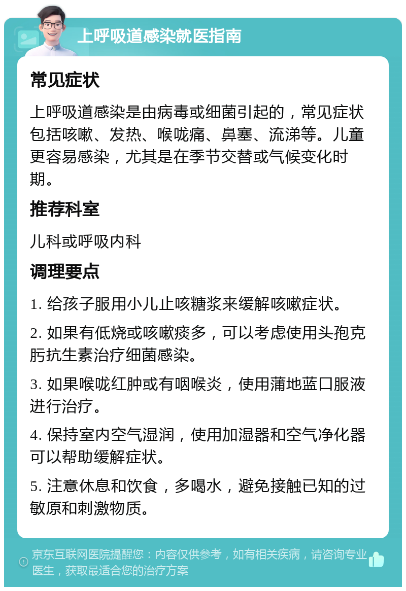 上呼吸道感染就医指南 常见症状 上呼吸道感染是由病毒或细菌引起的，常见症状包括咳嗽、发热、喉咙痛、鼻塞、流涕等。儿童更容易感染，尤其是在季节交替或气候变化时期。 推荐科室 儿科或呼吸内科 调理要点 1. 给孩子服用小儿止咳糖浆来缓解咳嗽症状。 2. 如果有低烧或咳嗽痰多，可以考虑使用头孢克肟抗生素治疗细菌感染。 3. 如果喉咙红肿或有咽喉炎，使用蒲地蓝口服液进行治疗。 4. 保持室内空气湿润，使用加湿器和空气净化器可以帮助缓解症状。 5. 注意休息和饮食，多喝水，避免接触已知的过敏原和刺激物质。