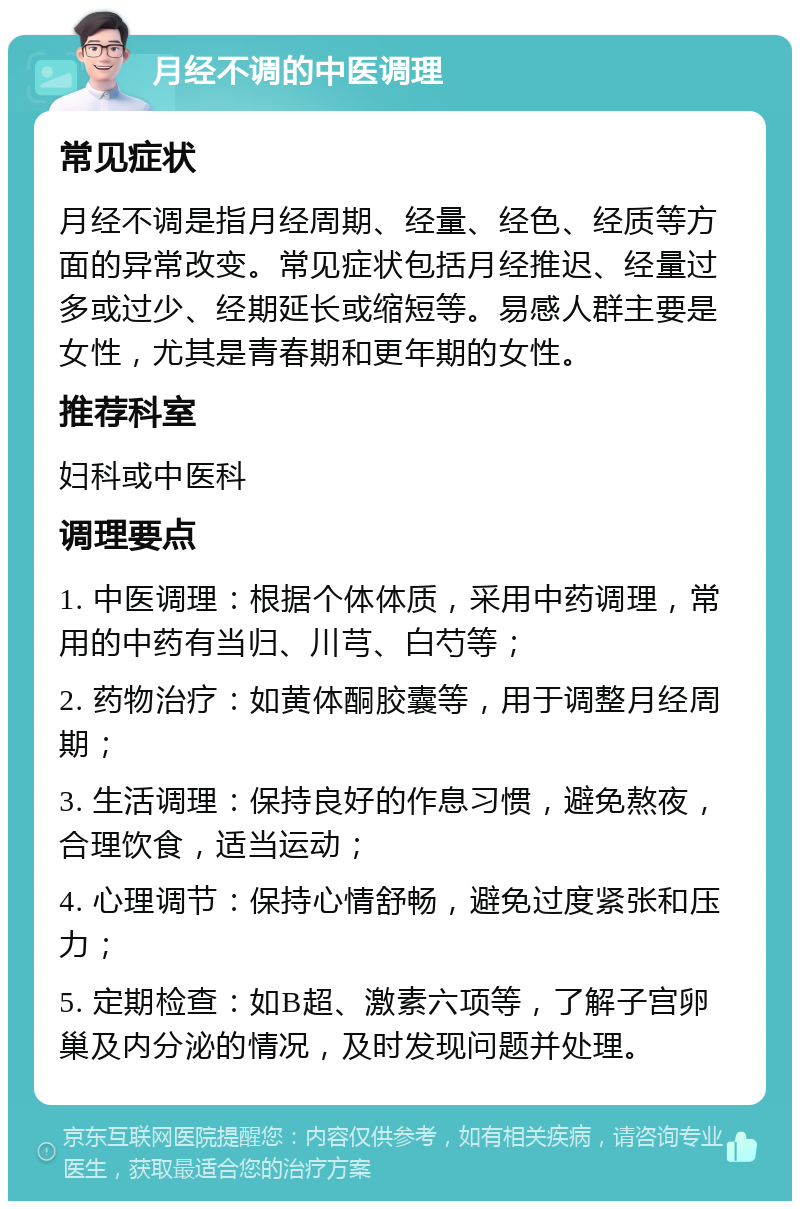 月经不调的中医调理 常见症状 月经不调是指月经周期、经量、经色、经质等方面的异常改变。常见症状包括月经推迟、经量过多或过少、经期延长或缩短等。易感人群主要是女性，尤其是青春期和更年期的女性。 推荐科室 妇科或中医科 调理要点 1. 中医调理：根据个体体质，采用中药调理，常用的中药有当归、川芎、白芍等； 2. 药物治疗：如黄体酮胶囊等，用于调整月经周期； 3. 生活调理：保持良好的作息习惯，避免熬夜，合理饮食，适当运动； 4. 心理调节：保持心情舒畅，避免过度紧张和压力； 5. 定期检查：如B超、激素六项等，了解子宫卵巢及内分泌的情况，及时发现问题并处理。