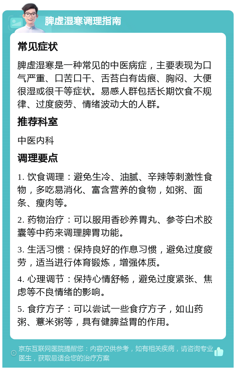 脾虚湿寒调理指南 常见症状 脾虚湿寒是一种常见的中医病症，主要表现为口气严重、口苦口干、舌苔白有齿痕、胸闷、大便很湿或很干等症状。易感人群包括长期饮食不规律、过度疲劳、情绪波动大的人群。 推荐科室 中医内科 调理要点 1. 饮食调理：避免生冷、油腻、辛辣等刺激性食物，多吃易消化、富含营养的食物，如粥、面条、瘦肉等。 2. 药物治疗：可以服用香砂养胃丸、参苓白术胶囊等中药来调理脾胃功能。 3. 生活习惯：保持良好的作息习惯，避免过度疲劳，适当进行体育锻炼，增强体质。 4. 心理调节：保持心情舒畅，避免过度紧张、焦虑等不良情绪的影响。 5. 食疗方子：可以尝试一些食疗方子，如山药粥、薏米粥等，具有健脾益胃的作用。