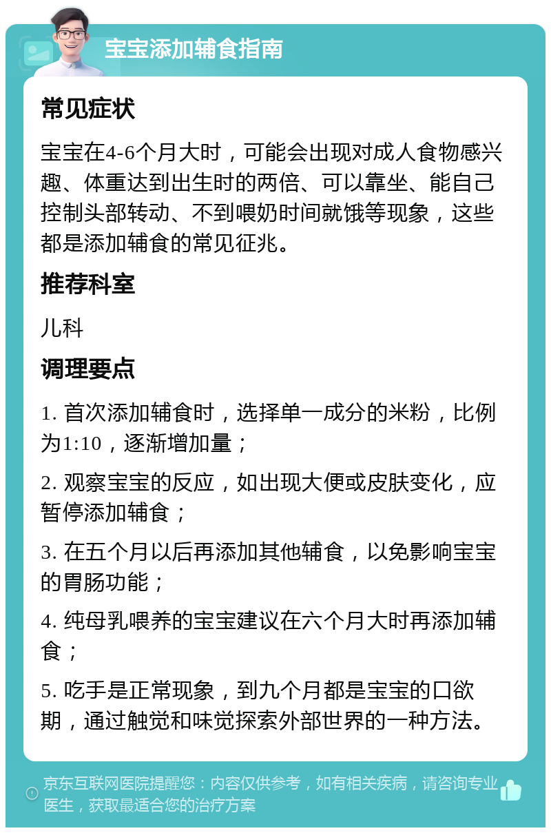 宝宝添加辅食指南 常见症状 宝宝在4-6个月大时，可能会出现对成人食物感兴趣、体重达到出生时的两倍、可以靠坐、能自己控制头部转动、不到喂奶时间就饿等现象，这些都是添加辅食的常见征兆。 推荐科室 儿科 调理要点 1. 首次添加辅食时，选择单一成分的米粉，比例为1:10，逐渐增加量； 2. 观察宝宝的反应，如出现大便或皮肤变化，应暂停添加辅食； 3. 在五个月以后再添加其他辅食，以免影响宝宝的胃肠功能； 4. 纯母乳喂养的宝宝建议在六个月大时再添加辅食； 5. 吃手是正常现象，到九个月都是宝宝的口欲期，通过触觉和味觉探索外部世界的一种方法。