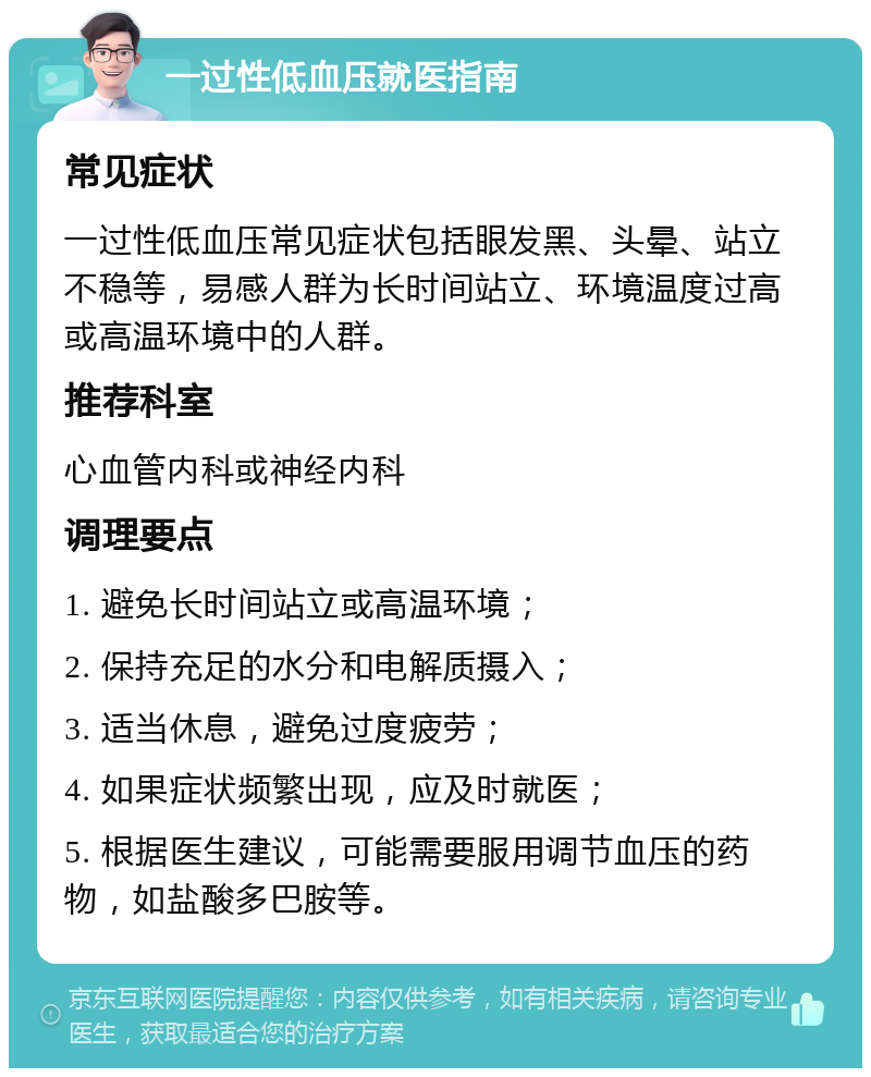 一过性低血压就医指南 常见症状 一过性低血压常见症状包括眼发黑、头晕、站立不稳等，易感人群为长时间站立、环境温度过高或高温环境中的人群。 推荐科室 心血管内科或神经内科 调理要点 1. 避免长时间站立或高温环境； 2. 保持充足的水分和电解质摄入； 3. 适当休息，避免过度疲劳； 4. 如果症状频繁出现，应及时就医； 5. 根据医生建议，可能需要服用调节血压的药物，如盐酸多巴胺等。