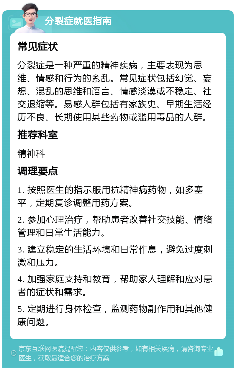 分裂症就医指南 常见症状 分裂症是一种严重的精神疾病，主要表现为思维、情感和行为的紊乱。常见症状包括幻觉、妄想、混乱的思维和语言、情感淡漠或不稳定、社交退缩等。易感人群包括有家族史、早期生活经历不良、长期使用某些药物或滥用毒品的人群。 推荐科室 精神科 调理要点 1. 按照医生的指示服用抗精神病药物，如多塞平，定期复诊调整用药方案。 2. 参加心理治疗，帮助患者改善社交技能、情绪管理和日常生活能力。 3. 建立稳定的生活环境和日常作息，避免过度刺激和压力。 4. 加强家庭支持和教育，帮助家人理解和应对患者的症状和需求。 5. 定期进行身体检查，监测药物副作用和其他健康问题。