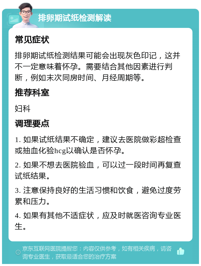 排卵期试纸检测解读 常见症状 排卵期试纸检测结果可能会出现灰色印记，这并不一定意味着怀孕。需要结合其他因素进行判断，例如末次同房时间、月经周期等。 推荐科室 妇科 调理要点 1. 如果试纸结果不确定，建议去医院做彩超检查或抽血化验hcg以确认是否怀孕。 2. 如果不想去医院验血，可以过一段时间再复查试纸结果。 3. 注意保持良好的生活习惯和饮食，避免过度劳累和压力。 4. 如果有其他不适症状，应及时就医咨询专业医生。