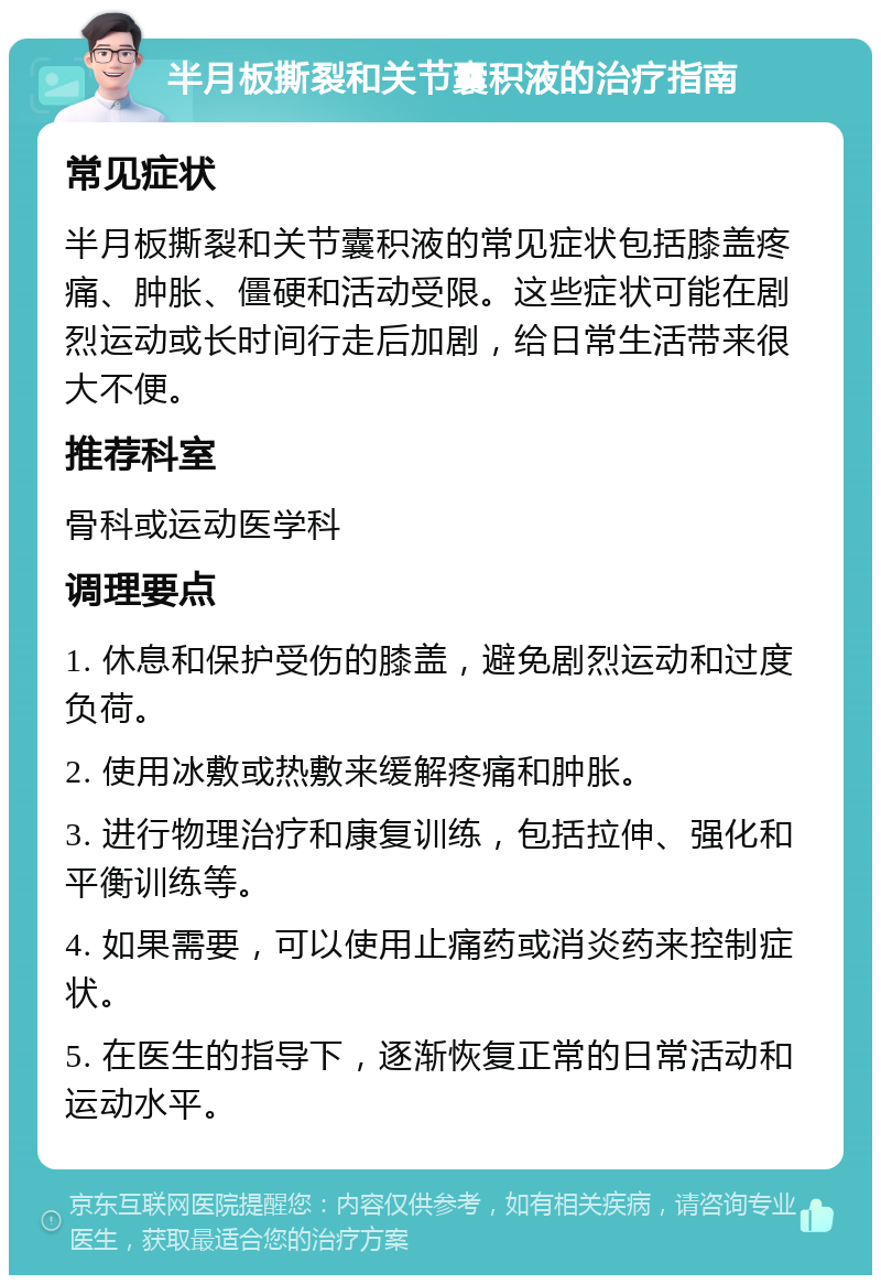 半月板撕裂和关节囊积液的治疗指南 常见症状 半月板撕裂和关节囊积液的常见症状包括膝盖疼痛、肿胀、僵硬和活动受限。这些症状可能在剧烈运动或长时间行走后加剧，给日常生活带来很大不便。 推荐科室 骨科或运动医学科 调理要点 1. 休息和保护受伤的膝盖，避免剧烈运动和过度负荷。 2. 使用冰敷或热敷来缓解疼痛和肿胀。 3. 进行物理治疗和康复训练，包括拉伸、强化和平衡训练等。 4. 如果需要，可以使用止痛药或消炎药来控制症状。 5. 在医生的指导下，逐渐恢复正常的日常活动和运动水平。