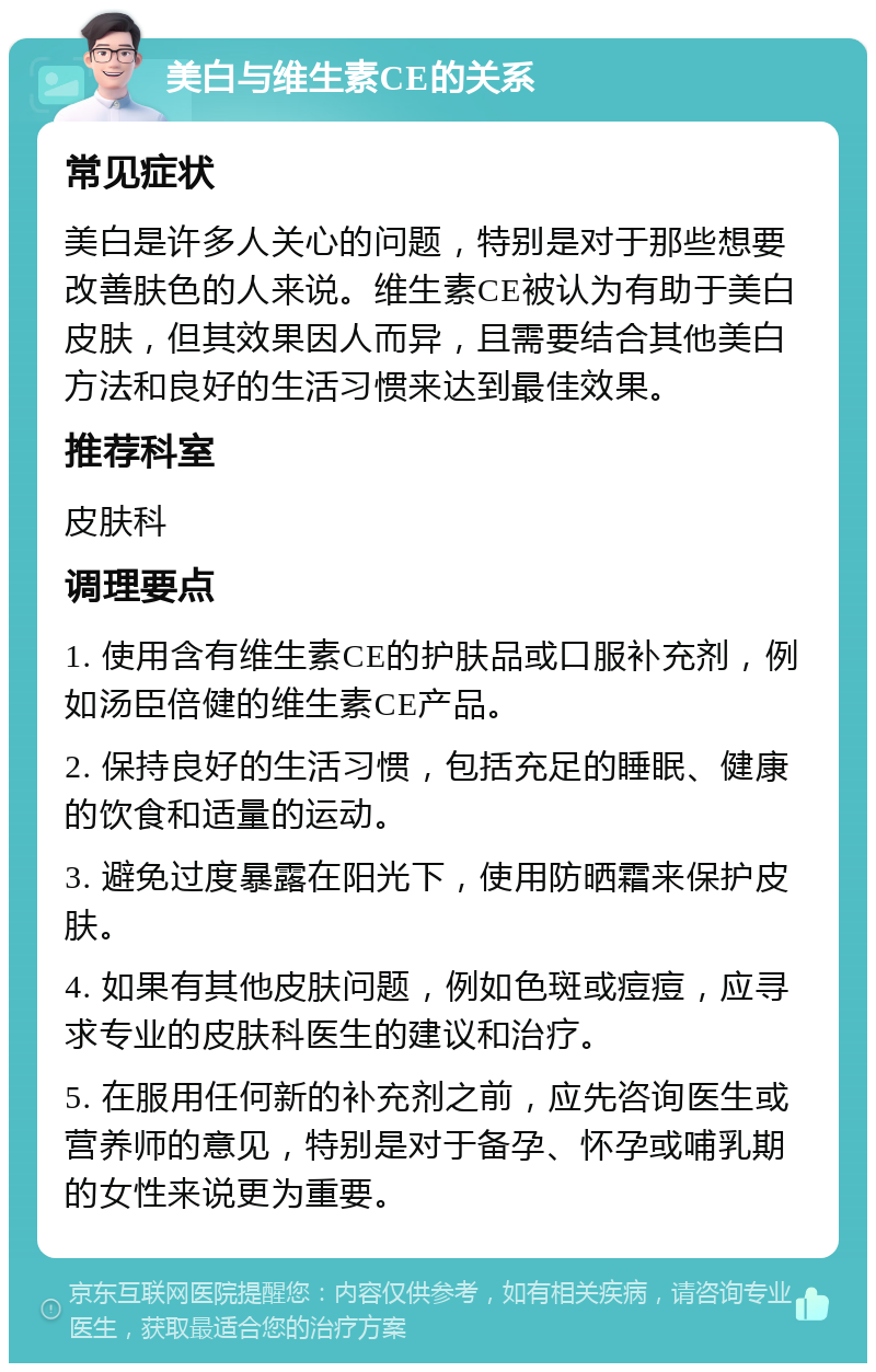 美白与维生素CE的关系 常见症状 美白是许多人关心的问题，特别是对于那些想要改善肤色的人来说。维生素CE被认为有助于美白皮肤，但其效果因人而异，且需要结合其他美白方法和良好的生活习惯来达到最佳效果。 推荐科室 皮肤科 调理要点 1. 使用含有维生素CE的护肤品或口服补充剂，例如汤臣倍健的维生素CE产品。 2. 保持良好的生活习惯，包括充足的睡眠、健康的饮食和适量的运动。 3. 避免过度暴露在阳光下，使用防晒霜来保护皮肤。 4. 如果有其他皮肤问题，例如色斑或痘痘，应寻求专业的皮肤科医生的建议和治疗。 5. 在服用任何新的补充剂之前，应先咨询医生或营养师的意见，特别是对于备孕、怀孕或哺乳期的女性来说更为重要。