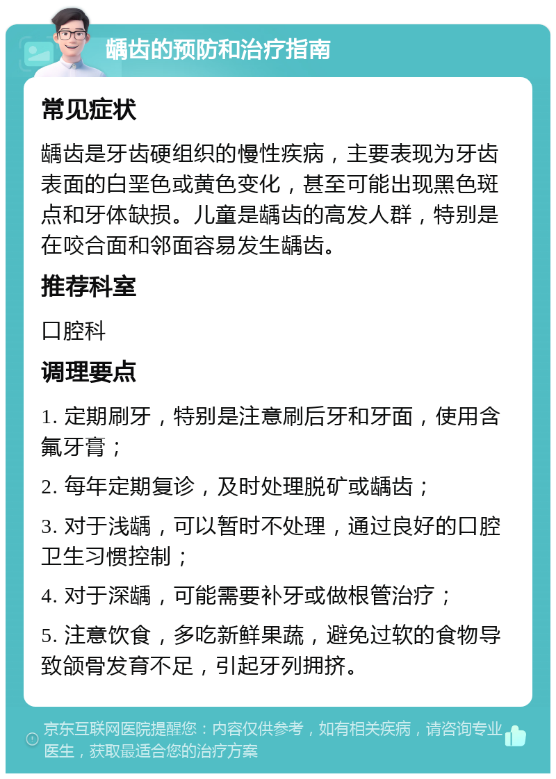 龋齿的预防和治疗指南 常见症状 龋齿是牙齿硬组织的慢性疾病，主要表现为牙齿表面的白垩色或黄色变化，甚至可能出现黑色斑点和牙体缺损。儿童是龋齿的高发人群，特别是在咬合面和邻面容易发生龋齿。 推荐科室 口腔科 调理要点 1. 定期刷牙，特别是注意刷后牙和牙面，使用含氟牙膏； 2. 每年定期复诊，及时处理脱矿或龋齿； 3. 对于浅龋，可以暂时不处理，通过良好的口腔卫生习惯控制； 4. 对于深龋，可能需要补牙或做根管治疗； 5. 注意饮食，多吃新鲜果蔬，避免过软的食物导致颌骨发育不足，引起牙列拥挤。