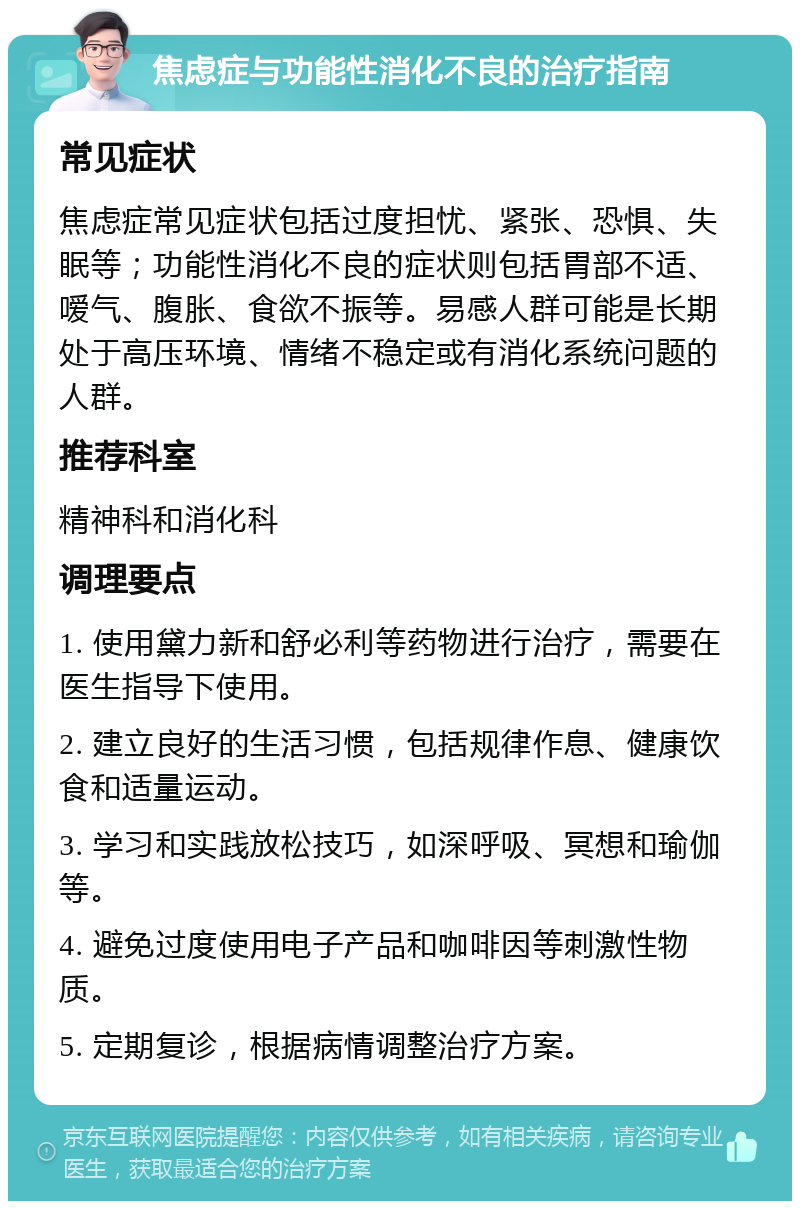 焦虑症与功能性消化不良的治疗指南 常见症状 焦虑症常见症状包括过度担忧、紧张、恐惧、失眠等；功能性消化不良的症状则包括胃部不适、嗳气、腹胀、食欲不振等。易感人群可能是长期处于高压环境、情绪不稳定或有消化系统问题的人群。 推荐科室 精神科和消化科 调理要点 1. 使用黛力新和舒必利等药物进行治疗，需要在医生指导下使用。 2. 建立良好的生活习惯，包括规律作息、健康饮食和适量运动。 3. 学习和实践放松技巧，如深呼吸、冥想和瑜伽等。 4. 避免过度使用电子产品和咖啡因等刺激性物质。 5. 定期复诊，根据病情调整治疗方案。